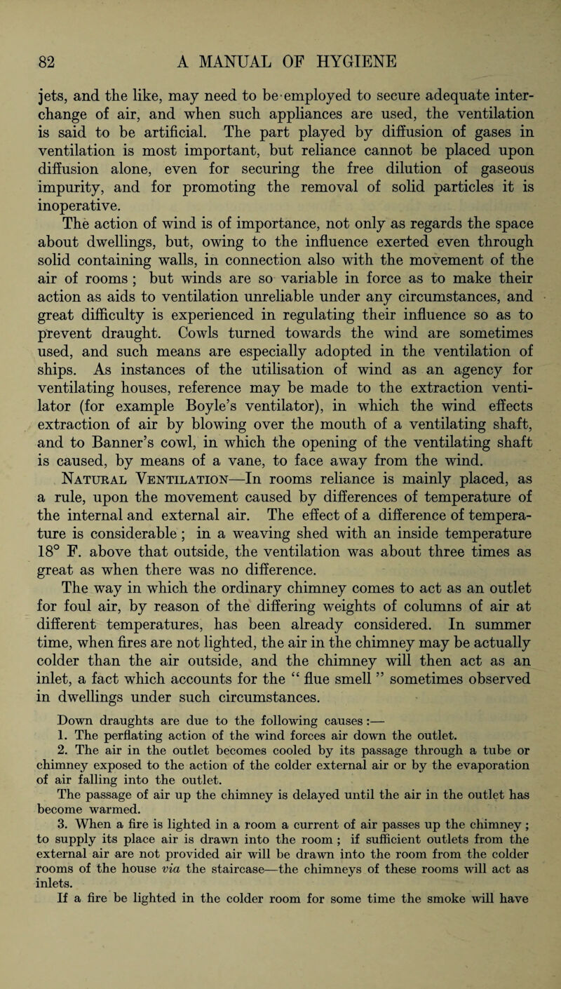 jets, and the like, may need to be employed to secure adequate inter¬ change of air, and when such appliances are used, the ventilation is said to be artificial. The part played by diffusion of gases in ventilation is most important, but reliance cannot be placed upon diffusion alone, even for securing the free dilution of gaseous impurity, and for promoting the removal of solid particles it is inoperative. The action of wind is of importance, not only as regards the space about dwellings, but, owing to the influence exerted even through solid containing walls, in connection also with the movement of the air of rooms ; but winds are so variable in force as to make their action as aids to ventilation unreliable under any circumstances, and great difficulty is experienced in regulating their influence so as to prevent draught. Cowls turned towards the wind are sometimes used, and such means are especially adopted in the ventilation of ships. As instances of the utilisation of wind as an agency for ventilating houses, reference may be made to the extraction venti¬ lator (for example Boyle’s ventilator), in which the wind effects extraction of air by blowing over the mouth of a ventilating shaft, and to Banner’s cowl, in which the opening of the ventilating shaft is caused, by means of a vane, to face away from the wind. Natural Ventilation—In rooms reliance is mainly placed, as a rule, upon the movement caused by differences of temperature of the internal and external air. The effect of a difference of tempera¬ ture is considerable ; in a weaving shed with an inside temperature 18° F. above that outside, the ventilation was about three times as great as when there was no difference. The way in which the ordinary chimney comes to act as an outlet for foul air, by reason of the differing weights of columns of air at different temperatures, has been already considered. In summer time, when fires are not lighted, the air in the chimney may be actually colder than the air outside, and the chimney will then act as an inlet, a fact which accounts for the “ flue smell ” sometimes observed in dwellings under such circumstances. Down draughts are due to the following causes :— 1. The perflating action of the wind forces air down the outlet. 2. The air in the outlet becomes cooled by its passage through a tube or chimney exposed to the action of the colder external air or by the evaporation of air falling into the outlet. The passage of air up the chimney is delayed until the air in the outlet has become warmed. 3. When a fire is lighted in a room a current of air passes up the chimney ; to supply its place air is drawn into the room ; if sufficient outlets from the external air are not provided air will be drawn into the room from the colder rooms of the house via the staircase—the chimneys of these rooms will act as inlets. If a fire be lighted in the colder room for some time the smoke will have