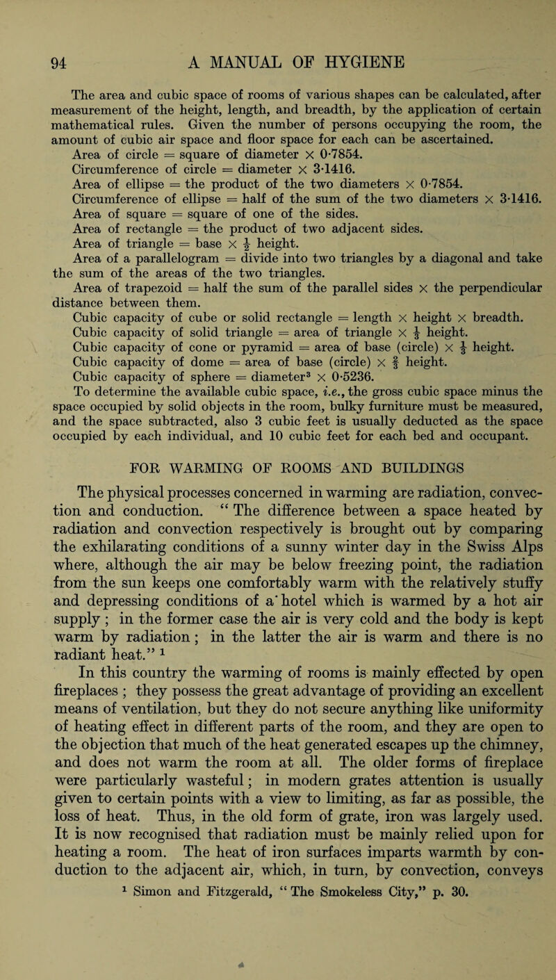 The area and cubic space of rooms of various shapes can be calculated, after measurement of the height, length, and breadth, by the application of certain mathematical rules. Given the number of persons occupying the room, the amount of cubic air space and floor space for each can be ascertained. Area of circle = square of diameter X 0-7854. Circumference of circle = diameter x 3-1416. Area of ellipse = the product of the two diameters X 0-7854. Circumference of ellipse = half of the sum of the two diameters X 3-1416. Area of square = square of one of the sides. Area of rectangle = the product of two adjacent sides. Area of triangle = base x height. Area of a parallelogram = divide into two triangles by a diagonal and take the sum of the areas of the two triangles. Area of trapezoid = half the sum of the parallel sides x the perpendicular distance between them. Cubic capacity of cube or solid rectangle = length x height x breadth. Cubic capacity of solid triangle = area of triangle X height. Cubic capacity of cone or pyramid = area of base (circle) x ^ height. Cubic capacity of dome = area of base (circle) x f height. Cubic capacity of sphere — diameter3 x 0-5236. To determine the available cubic space, i.e., the gross cubic space minus the space occupied by solid objects in the room, bulky furniture must be measured, and the space subtracted, also 3 cubic feet is usually deducted as the space occupied by each individual, and 10 cubic feet for each bed and occupant. FOR WARMING OF ROOMS AND BUILDINGS The physical processes concerned in warming are radiation, convec¬ tion and conduction. “ The difference between a space heated by radiation and convection respectively is brought out by comparing the exhilarating conditions of a sunny winter day in the Swiss Alps where, although the air may be below freezing point, the radiation from the sun keeps one comfortably warm with the relatively stuffy and depressing conditions of a'hotel which is warmed by a hot air supply ; in the former case the air is very cold and the body is kept warm by radiation; in the latter the air is warm and there is no radiant heat.” 1 In this country the warming of rooms is mainly effected by open fireplaces ; they possess the great advantage of providing an excellent means of ventilation, but they do not secure anything like uniformity of heating effect in different parts of the room, and they are open to the objection that much of the heat generated escapes up the chimney, and does not warm the room at all. The older forms of fireplace were particularly wasteful; in modern grates attention is usually given to certain points with a view to limiting, as far as possible, the loss of heat. Thus, in the old form of grate, iron was largely used. It is now recognised that radiation must be mainly relied upon for heating a room. The heat of iron surfaces imparts warmth by con¬ duction to the adjacent air, which, in turn, by convection, conveys 1 Simon and Fitzgerald, “ The Smokeless City,” p. 30.
