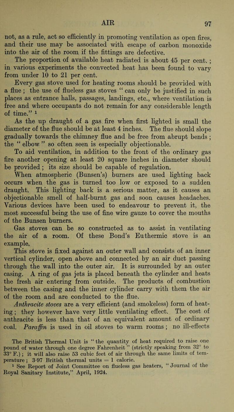 not, as a rule, act so efficiently in promoting ventilation as open fires, and tfieir use may be associated with escape of carbon monoxide into the air of the room if the fittings are defective. The proportion of available heat radiated is about 45 per cent. ; in various experiments the convected heat has been found to vary from under 10 to 21 per cent. Every gas stove used for heating rooms should be provided with a flue ; the use of flueless gas stoves “ can only be justified in such places as entrance halls, passages, landings, etc., where ventilation is free and where occupants do not remain for any considerable length of time.” 1 As the up draught of a gas fire when first lighted is small the diameter of the flue should be at least 4 inches. The flue should slope gradually towards the chimney flue and be free from abrupt bends ; the “ elbow ” so often seen is especially objectionable. To aid ventilation, in addition to the front of the ordinary gas fire another opening at least 20 square inches in diameter should be provided; its size should be capable of regulation. When atmospheric (Bunsen’s) burners are used lighting back occurs when the gas is turned too low or exposed to a sudden draught. This lighting back is a serious matter, as it causes an objectionable smell of half-burnt gas and soon causes headaches. Various devices have been used to endeavour to prevent it, the most successful being the use of fine wire gauze to cover the mouths of the Bunsen burners. Gas stoves can be so constructed as to assist in ventilating the air of a room. Of these Bond’s Euthermic stove is an example. This stove is fixed against an outer wall and consists of an inner vertical cylinder, open above and connected by an air duct passing through the wall into the outer air. It is surrounded by an outer casing. A ring of gas jets is placed beneath the cylinder and heats the fresh air entering from outside. The products of combustion between the casing and the inner cylinder carry with them the air of the room and are conducted to the flue. Anthracite stoves are a very efficient (and smokeless) form of heat¬ ing ; they however have very little ventilating effect. The cost of anthracite is less than that of an equivalent amount of ordinary coal. Paraffin is used in oil stoves to warm rooms ; no ill-effects The British Thermal Unit is “ the quantity of heat required to raise one pound of water through one degree Fahrenheit ” (strictly speaking from 32° to 33° F.) ; it will also raise 53 cubic feet of air through the same limits of tem¬ perature ; 3-97 British thermal units = 1 calorie. 1 See Report of Joint Committee on flueless gas heaters, “ Journal of the Royal Sanitary Institute,” April, 1924.