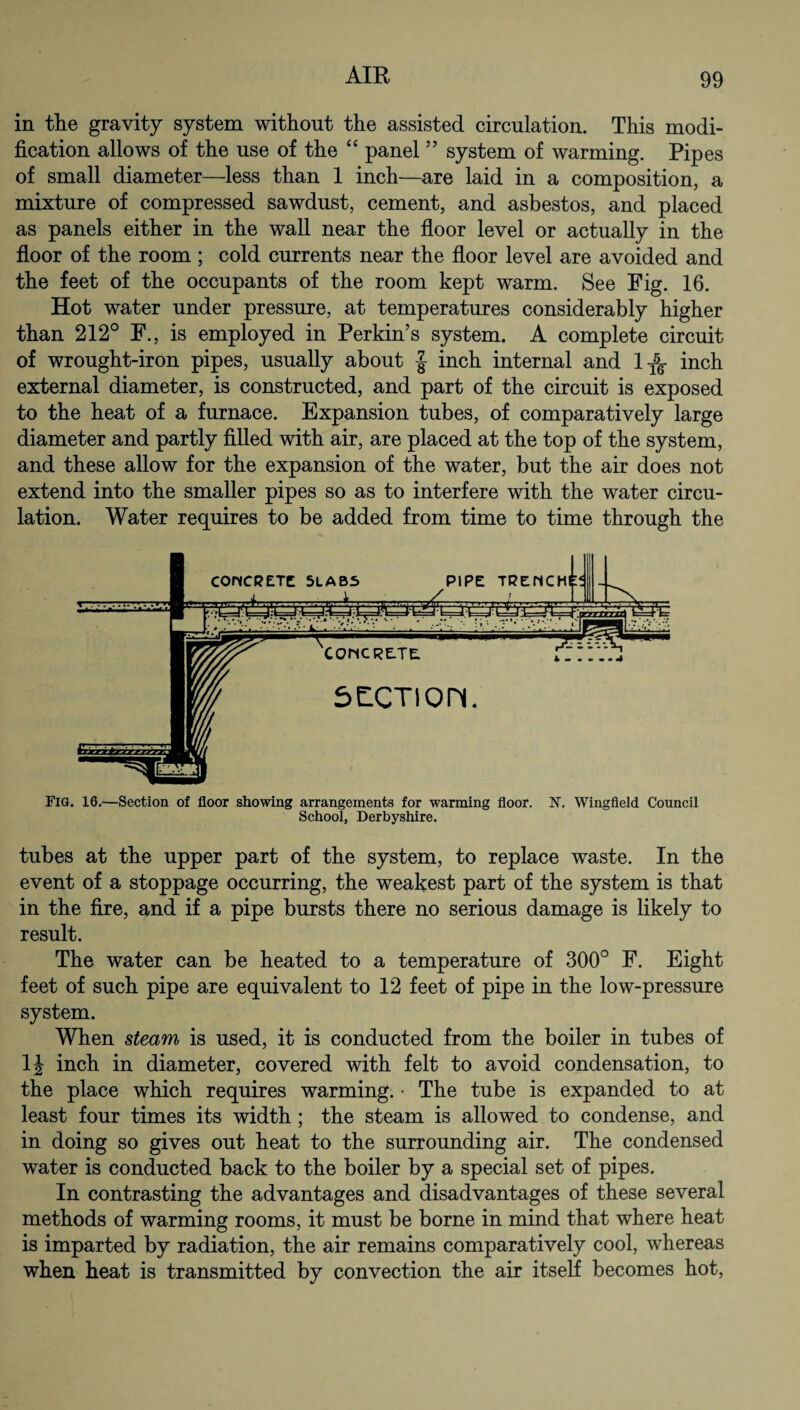 in the gravity system without the assisted circulation. This modi¬ fication allows of the use of the “ panel ” system of warming. Pipes of small diameter—less than 1 inch—are laid in a composition, a mixture of compressed sawdust, cement, and asbestos, and placed as panels either in the wall near the floor level or actually in the floor of the room ; cold currents near the floor level are avoided and the feet of the occupants of the room kept warm. See Fig. 16. Hot water under pressure, at temperatures considerably higher than 212° F., is employed in Perkin’s system. A complete circuit of wrought-iron pipes, usually about J inch internal and 1^ inch external diameter, is constructed, and part of the circuit is exposed to the heat of a furnace. Expansion tubes, of comparatively large diameter and partly filled with air, are placed at the top of the system, and these allow for the expansion of the water, but the air does not extend into the smaller pipes so as to interfere with the water circu¬ lation. Water requires to be added from time to time through the Fig. 16.—Section of floor showing arrangements for warming floor. X. Wingfield Council School, Derbyshire. tubes at the upper part of the system, to replace waste. In the event of a stoppage occurring, the weakest part of the system is that in the fire, and if a pipe bursts there no serious damage is likely to result. The water can be heated to a temperature of 300° F. Eight feet of such pipe are equivalent to 12 feet of pipe in the low-pressure system. When steam is used, it is conducted from the boiler in tubes of 1J inch in diameter, covered with felt to avoid condensation, to the place which requires warming. • The tube is expanded to at least four times its width; the steam is allowed to condense, and in doing so gives out heat to the surrounding air. The condensed water is conducted back to the boiler by a special set of pipes. In contrasting the advantages and disadvantages of these several methods of warming rooms, it must be borne in mind that where heat is imparted by radiation, the air remains comparatively cool, whereas when heat is transmitted by convection the air itself becomes hot,