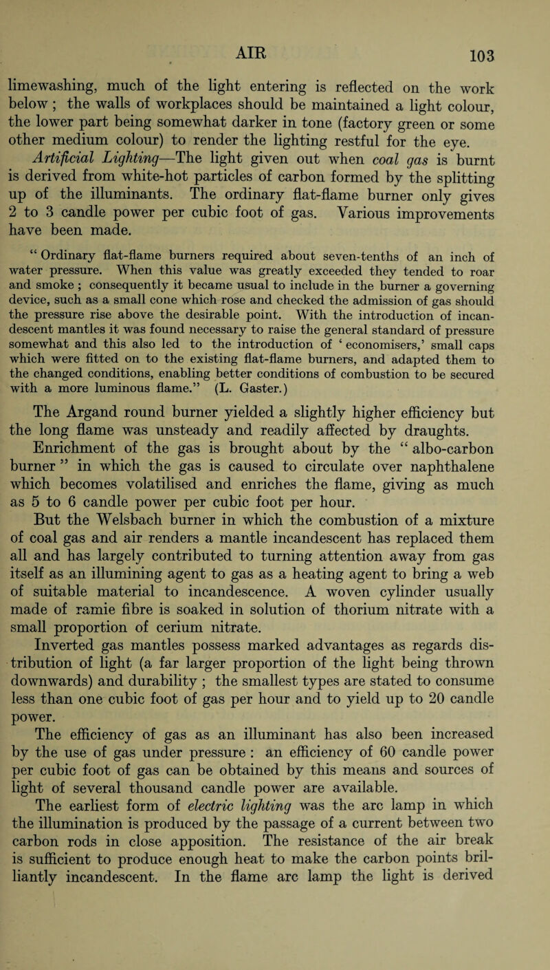 limewashing, much of the light entering is reflected on the work below; the walls of workplaces should be maintained a light colour, the lower part being somewhat darker in tone (factory green or some other medium colour) to render the lighting restful for the eye. Artificial Lighting—The light given out when coal gas is burnt is derived from white-hot particles of carbon formed by the splitting up of the illuminants. The ordinary flat-flame burner only gives 2 to 3 candle power per cubic foot of gas. Various improvements have been made. “ Ordinary flat-flame burners required about seven-tenths of an inch of water pressure. When this value was greatly exceeded they tended to roar and smoke ; consequently it became usual to include in the burner a governing device, such as a small cone which rose and checked the admission of gas should the pressure rise above the desirable point. With the introduction of incan¬ descent mantles it was found necessary to raise the general standard of pressure somewhat and this also led to the introduction of ‘ economisers,’ small caps which were fitted on to the existing flat-flame burners, and adapted them to the changed conditions, enabling better conditions of combustion to be secured with a more luminous flame.” (L. Gaster.) Tbe Argand round burner yielded a slightly higher efficiency but the long flame was unsteady and readily affected by draughts. Enrichment of the gas is brought about by the “ albo-carbon burner 55 in which the gas is caused to circulate over naphthalene which becomes volatilised and enriches the flame, giving as much as 5 to 6 candle power per cubic foot per hour. But the Welsbach burner in which the combustion of a mixture of coal gas and air renders a mantle incandescent has replaced them all and has largely contributed to turning attention away from gas itself as an illumining agent to gas as a heating agent to bring a web of suitable material to incandescence. A woven cylinder usually made of ramie fibre is soaked in solution of thorium nitrate with a small proportion of cerium nitrate. Inverted gas mantles possess marked advantages as regards dis¬ tribution of light (a far larger proportion of the light being thrown downwards) and durability ; the smallest types are stated to consume less than one cubic foot of gas per hour and to yield up to 20 candle power. The efficiency of gas as an illuminant has also been increased by the use of gas under pressure : an efficiency of 60 candle power per cubic foot of gas can be obtained by this means and sources of light of several thousand candle power are available. The earliest form of electric lighting was the arc lamp in which the illumination is produced by the passage of a current between two carbon rods in close apposition. The resistance of the air break is sufficient to produce enough heat to make the carbon points bril¬ liantly incandescent. In the flame arc lamp the light is derived