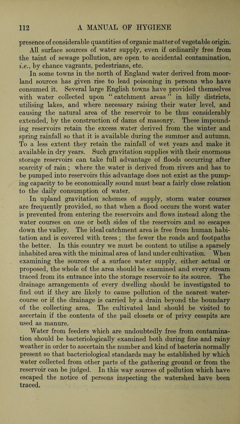 presence of considerable quantities of organic matter of vegetable origin. All surface sources of water supply, even if ordinarily free from the taint of sewage pollution, are open to accidental contamination, i.e., by chance vagrants, pedestrians, etc. In some towns in the north of England water derived from moor¬ land sources has given rise to lead poisoning in persons who have consumed it. Several large English towns have provided themselves with water collected upon “ catchment areas55 in hilly districts, utilising lakes, and where necessary raising their water level, and causing the natural area of the reservoir to be thus considerably extended, by the construction of dams of masonry. These impound¬ ing reservoirs retain the excess water derived from the winter and spring rainfall so that it is available during the summer and autumn. To a less extent they retain the rainfall of wet years and make it available in dry years. Such gravitation supplies with their enormous storage reservoirs can take full advantage of floods occurring after scarcity of rain ; where the water is derived from rivers and has to be pumped into reservoirs this advantage does not exist as the pump¬ ing capacity to be economically sound must bear a fairly close relation to the daily consumption of water. In upland gravitation schemes of supply, storm water courses are frequently provided, so that when a flood occurs the worst water is prevented from entering the reservoirs and flows instead along the water courses on one or both sides of the reservoirs and so escapes down the valley. The ideal catchment area is free from human habi¬ tation and is covered with trees ; the fewer the roads and footpaths the better. In this country we must be content to utilise a sparsely inhabited area with the minimal area of land under cultivation. When examining the sources of a surface water supply, either actual or proposed, the whole of the area should be examined and every stream traced from its entrance into the storage reservoir to its source. The drainage arrangements of every dwelling should be investigated to find out if they are likely to cause pollution of the nearest water¬ course or if the drainage is carried by a drain beyond the boundary of the collecting area. The cultivated land should be visited to ascertain if the contents of the pail closets or of privy cesspits are used as manure. Water from feeders which are undoubtedly free from contamina¬ tion should be bacteriologically examined both during fine and rainy weather in order to ascertain the number and kind of bacteria normally present so that bacteriological standards may be established by which water collected from other parts of the gathering ground or from the reservoir can be judged. In this way sources of pollution which have escaped the notice of persons inspecting the watershed have been traced.