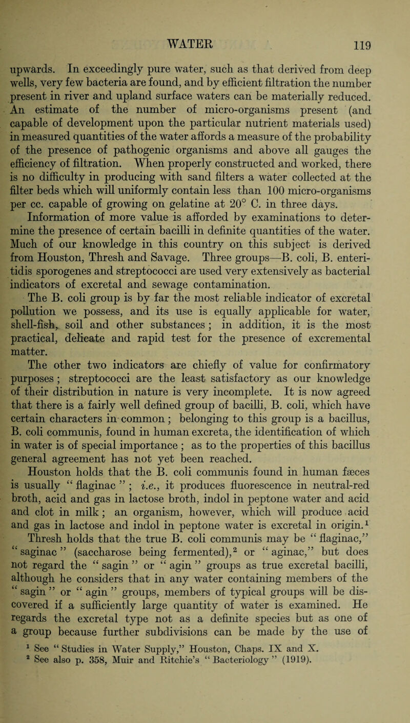 upwards. In exceedingly pure water, sucli as that derived from deep wells, very few bacteria are found, and by efficient filtration the number present in river and upland surface waters can be materially reduced. An estimate of the number of micro-organisms present (and capable of development upon the particular nutrient materials used) in measured quantities of the water affords a measure of the probability of the presence of pathogenic organisms and above all gauges the efficiency of filtration. When properly constructed and worked, there is no difficulty in producing with sand filters a water collected at the filter beds which will uniformly contain less than 100 micro-organisms per cc. capable of growing on gelatine at 20° C. in three days. Information of more value is afforded by examinations to deter¬ mine the presence of certain bacilli in definite quantities of the water. Much of our knowledge in this country on this subject is derived from Houston, Thresh and Savage. Three groups—B. coli, B. enteri- tidis sporogenes and streptococci are used very extensively as bacterial indicators of excretal and sewage contamination. The B. coli group is by far the most reliable indicator of excretal pollution we possess, and its use is equally applicable for water, shell-fish, soil and other substances ; in addition, it is the most practical, delicate and rapid test for the presence of excremental matter. The other two indicators are chiefly of value for confirmatory purposes ; streptococci are the least satisfactory as our knowledge of their distribution in nature is very incomplete. It is now agreed that there is a fairly well defined group of bacilli, B. coli, which have certain characters in common; belonging to this group is a bacillus, B. coli communis, found in human excreta, the identification of which in water is of special importance ; as to the properties of this bacillus general agreement has not yet been reached. Houston holds that the B. coli communis found in human faeces is usually “ flaginac ” ; i.e., it produces fluorescence in neutral-red broth, acid and gas in lactose broth, indol in peptone water and acid and clot in milk; an organism, however, which will produce acid and gas in lactose and indol in peptone water is excretal in origin.1 Thresh holds that the true B. coli communis may be “ flaginac/’ “ saginac ” (saccharose being fermented),2 or “ aginac,” but does not regard the “ sagin ” or “ agin ” groups as true excretal bacilli, although he considers that in any water containing members of the “ sagin ” or “ agin ” groups, members of typical groups will be dis¬ covered if a sufficiently large quantity of water is examined. He regards the excretal type not as a definite species but as one of a group because further subdivisions can be made by the use of 1 See “ Studies in Water Supply,” Houston, Chaps. IX and X. 2 See also p. 358, Muir and Ritchie’s “Bacteriology” (1919).