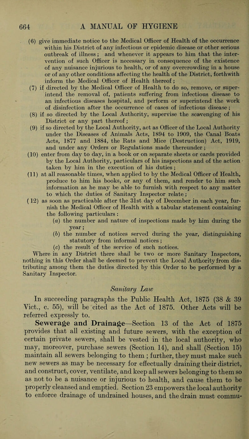 (6) give immediate notice to the Medical Officer of Health of the occurrence within his District of any infectious or epidemic disease or other serious outbreak of illness; and whenever it appears to him that the inter¬ vention of such Officer is necessary in consequence of the existence of any nuisance injurious to health, or of any overcrowding in a house or of any other conditions affecting the health of the District, forthwith inform the Medical Officer of Health thereof; (7) if directed by the Medical Officer of Health to do so, remove, or super¬ intend the removal of, patients suffering from infectious disease to an infectious diseases hospital, and perform or superintend the work of disinfection after the occurrence of cases of infectious disease ; (8) if so directed by the Local Authority, supervise the scavenging of his District or any part thereof; (9) if so directed by the Local Authority, act as Officer of the Local Authority under the Diseases of Animals Acts, 1894 to 1909, the Canal Boats Acts, 1877 and 1884, the Rats and Mice (Destruction) Act, 1919, and under any Orders or Regulations made thereunder; (10) enter from day to day, in a book or on separate sheets or cards provided by the Local Authority, particulars of his inspections and of the action taken by him in the execution of his duties ; (11) at all reasonable times, when applied to by the Medical Officer of Health, produce to him his books, or any of them, and render to him such information as he may be able to furnish with respect to any matter to which the duties of Sanitary Inspector relate; (12) as soon as practicable after the 31st day of December in each year, fur¬ nish the Medical Officer of Health with a tabular statement containing the following particulars : (a) the number and nature of inspections made by him during the year; (b) the number of notices served during the year, distinguishing statutory from informal notices ; (c) the result of the service of such notices. Where in any District there shall be two or more Sanitary Inspectors, nothing in this Order shall be deemed to prevent the Local Authority from dis¬ tributing among them the duties directed by this Order to be performed by a Sanitary Inspector. Sanitary Law In succeeding paragraphs the Public Health Act, 1875 (38 & 39 Viet., c. 55), will be cited as the Act of 1875. Other Acts will be referred expressly to. Sewerage and Drainage—Section 13 of the Act of 1875 provides that all existing and future sewers, with the exception of certain private sewers, shall be vested in the local authority, who may, moreover, purchase sewers (Section 14), and shall (Section 15) maintain all sewers belonging to them ; further, they must make such new sewers as may be necessary for effectually draining their district, and construct, cover, ventilate, and keep all sewers belonging to them so as not to be a nuisance or injurious to health, and cause them to be properly cleansed and emptied. Section 23 empowers the local authority to enforce drainage of undrained houses, and the drain must commu-