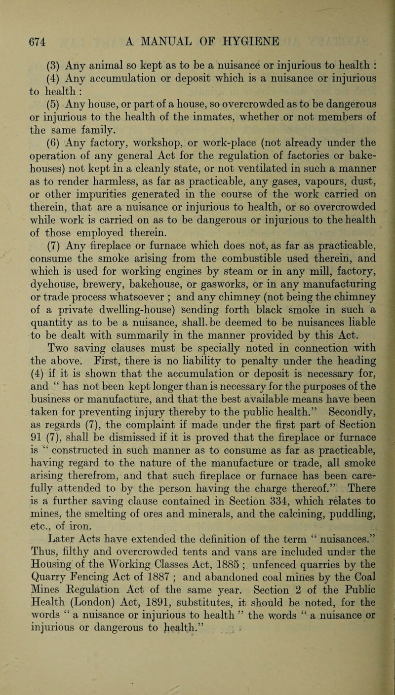 (3) Any animal so kept as to be a nuisance or injurious to health : (4) Any accumulation or deposit which is a nuisance or injurious to health : (5) Any house, or part of a house, so overcrowded as to be dangerous or injurious to the health of the inmates, whether or not members of the same family. (6) Any factory, workshop, or work-place (not already under the operation of any general Act for the regulation of factories or bake¬ houses) not kept in a cleanly state, or not ventilated in such a manner as to render harmless, as far as practicable, any gases, vapours, dust, or other impurities generated in the course of the work carried on therein, that are a nuisance or injurious to health, or so overcrowded while work is carried on as to be dangerous or injurious to the health of those employed therein. (7) Any fireplace or furnace which does not, as far as practicable, consume the smoke arising from the combustible used therein, and which is used for working engines by steam or in any mill, factory, dyehouse, brewery, bakehouse, or gasworks, or in any manufacturing or trade process whatsoever ; and any chimney (not being the chimney of a private dwelling-house) sending forth black smoke in such a quantity as to be a nuisance, shall.be deemed to be nuisances liable to be dealt with summarily in the manner provided by this Act. Two saving clauses must be specially noted in connection with the above. First, there is no liability to penalty under the heading (4) if it is shown that the accumulation or deposit is necessary for, and “ has not been kept longer than is necessary for the purposes of the business or manufacture, and that the best available means have been taken for preventing injury thereby to the public health.” Secondly, as regards (7), the complaint if made under the first part of Section 91 (7), shall be dismissed if it is proved that the fireplace or furnace is “ constructed in such manner as to consume as far as practicable, having regard to the nature of the manufacture or trade, all smoke arising therefrom, and that such fireplace or furnace has been care¬ fully attended to by the person having the charge thereof.” There is a further saving clause contained in Section 334, which relates to mines, the smelting of ores and minerals, and the calcining, puddling, etc., of iron. Later Acts have extended the definition of the term “ nuisances.” Thus, filthy and overcrowded tents and vans are included under the Housing of the Working Classes Act, 1885 ; unfenced quarries by the Quarry Fencing Act of 1887 ; and abandoned coal mines by the Coal Mines Kegulation Act of the same year. Section 2 of the Public Health (London) Act, 1891, substitutes, it should be noted, for the words “ a nuisance or injurious to health ” the words “ a nuisance or injurious or dangerous to health.” /;