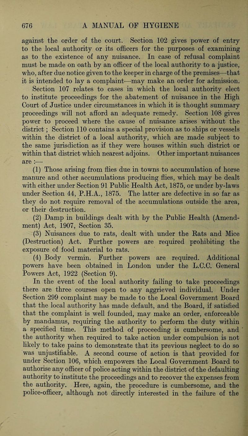 against the order of the court. Section 102 gives power of entry to the local authority or its officers for the purposes of examining as to the existence of any nuisance. In case of refusal complaint must be made on oath by an officer of the local authority to a justice, who, after due notice given to the keeper in charge of the premises—that it is intended to lay a complaint—may make an order for admission. Section 107 relates to cases in which the local authority elect to institute proceedings for the abatement of nuisance in the High Court of Justice under circumstances in which it is thought summary proceedings will not afford an adequate remedy. Section 108 gives power to proceed where the cause of nuisance arises without the district; Section 110 contains a special provision as to ships or vessels within the district of a local authority, which are made subject to the same jurisdiction as if they were houses within such district or within that district which nearest adjoins. Other important nuisances are (1) Those arising from flies due in towns to accumulation of horse manure and other accumulations producing flies, which may be dealt with either under Section 91 Public Health Act, 1875, or under by-laws under Section 44, P.H.A., 1875. The latter are defective in so far as they do not require removal of the accumulations outside the area, or their destruction. (2) Damp in buildings dealt with by the Public Health (Amend¬ ment) Act, 1907, Section 35. (3) Nuisances due to rats, dealt with under the Rats and Mice (Destruction) Act. Further powers are required prohibiting the exposure of food material to rats. (4) Body vermin. Further powers are required. Additional powers have been obtained in London under the L.C.C. General Powers Act, 1922 (Section 9). In the event of the local authority failing to take proceedings there are three courses open to any aggrieved individual. Under Section 299 complaint may be made to the Local Government Board that the local authority has made default, and the Board, if satisfied that the complaint is well founded, may make an order, enforceable by mandamus, requiring the authority to perform the duty within a specified time. This method of proceeding is cumbersome, and the authority when required to take action under compulsion is not likely to take pains to demonstrate that its previous neglect to do so was unjustifiable. A second course of action is that provided for under Section 106, which empowers the Local Government Board to authorise any officer of police acting within the district of the defaulting authority to institute the proceedings and to recover the expenses from the authority. Here, again, the procedure is cumbersome, and the police-officer, although not directly interested in the failure of the