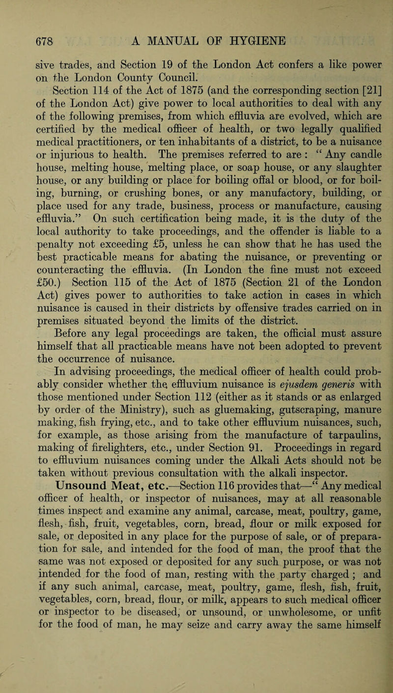 sive trades, and Section 19 of tlie London Act confers a like power on the London County Council. Section 114 of the Act of 1875 (and the corresponding section [21] of the London Act) give power to local authorities to deal with any of the following premises, from which effluvia are evolved, which are certified by the medical officer of health, or two legally qualified medical practitioners, or ten inhabitants of a district, to be a nuisance or injurious to health. The premises referred to are : “ Any candle house, melting house, melting place, or soap house, or any slaughter house, or any building or place for boiling offal or blood, or for boil¬ ing, burning, or crushing bones, or any manufactory, building, or place used for any trade, business, process or manufacture, causing effluvia.” On such certification being made, it is the duty of the local authority to take proceedings, and the offender is liable to a penalty not exceeding £5, unless he can show that he has used the best practicable means for abating the nuisance, or preventing or counteracting the effluvia. (In London the fine must not exceed £50.) Section 115 of the Act of 1875 (Section 21 of the London Act) gives power to authorities to take action in cases in which nuisance is caused in their districts by offensive trades carried on in premises situated beyond the limits of the district. Before any legal proceedings are taken, the official must assure himself that all practicable means have not been adopted to prevent the occurrence of nuisance. In advising proceedings, the medical officer of health could prob¬ ably consider whether the effluvium nuisance is ejusdem generis with those mentioned under Section 112 (either as it stands or as enlarged by order of the Ministry), such as gluemaking, gutscraping, manure making, fish frying, etc., and to take other effluvium nuisances, such, for example, as those arising from the manufacture of tarpaulins, making of firelighters, etc., under Section 91. Proceedings in regard to effluvium nuisances coming under the Alkali Acts should not be taken without previous consultation with the alkali inspector. Unsound Meat, etc.—Section 116 provides that—“Any medical officer of health, or inspector of nuisances, may at all reasonable times inspect and examine any animal, carcase, meat, poultry, game, flesh, fish, fruit, vegetables, corn, bread, flour or milk exposed for sale, or deposited in any place for the purpose of sale, or of prepara¬ tion for sale, and intended for the food of man, the proof that the same was not exposed or deposited for any such purpose, or was not intended for the food of man, resting with the party charged ; and if any such animal, carcase, meat, poultry, game, flesh, fish, fruit, vegetables, corn, bread, flour, or milk, appears to such medical officer or inspector to be diseased, or unsound, or unwholesome, or unfit for the food of man, he may seize and carry away the same himself