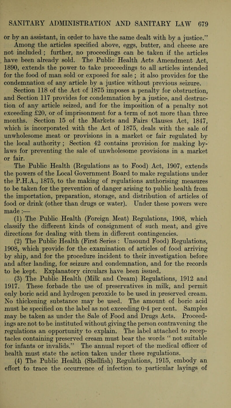 or by an assistant, in order to have the same dealt with by a justice.” Among the articles specified above, eggs, butter, and cheese are not included ; further, no proceedings can be taken if the articles have been already sold. The Public Health Acts Amendment Act, 1890, extends the power to take proceedings to all articles intended for the food of man sold or exposed for sale ; it also provides for the condemnation of any article by a justice without previous seizure. Section 118 of the Act of 1875 imposes a penalty for obstruction, and Section 117 provides for condemnation by a justice, and destruc¬ tion of any article seized, and for the imposition of a penalty not exceeding £20, or of imprisonment for a term of not more than three months. Section 15 of the Markets and Fairs Clauses Act, 1847, which is incorporated with the Act of 1875, deals with the sale of unwholesome meat or provisions in a market or fair regulated by the local authority ; Section 42 contains provision for making by¬ laws for preventing the sale of unwholesome provisions in a market or fair. The Public Health (Regulations as to Food) Act, 1907, extends the powers of the Local Government Board to make regulations under the P.H.A., 1875, to the making of regulations authorising measures to be taken for the prevention of danger arising to public health from the importation, preparation, storage, and distribution of articles of food or drink (other than drugs or water). Under these powers were made :— (1) The Public Health (Foreign Meat) Regulations, 1908, which classify the different kinds of consignment of such meat, and give directions for dealing with them in different contingencies. (2) The Public Health (First Series : Unsound Food) Regulations, 1908, which provide for the examination of articles of food arriving by ship, and for the procedure incident to their investigation before and after landing, for seizure and condemnation, and for the records to be kept. Explanatory circulars have been issued. (3) The Public Health (Milk and Cream) Regulations, 1912 and 1917. These forbade the use of preservatives in milk, and permit only boric acid and hydrogen peroxide to be used in preserved cream. No thickening substance may be used. The amount of boric acid must be specified on the label as not exceeding 0*4 per cent. Samples may be taken as under the Sale of Food and Drugs Acts. Proceed¬ ings are not to be instituted without giving the person contravening the regulations an opportunity to explain. The label attached to recep¬ tacles containing preserved cream must bear the words “ not suitable for infants or invalids.” The annual report of the medical officer of health must state the action taken under these regulations. (4) The Public Health (Shellfish) Regulations, 1915, embody an effort to trace the occurrence of infection to particular layings of