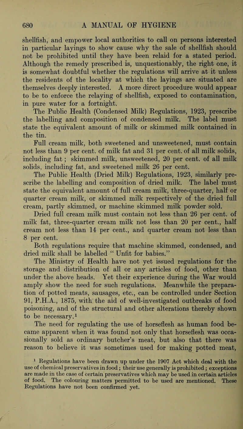 shellfish, and empower local authorities to call on persons interested in particular layings to show cause why the sale of shellfish should not be prohibited until they have been relaid for a stated period. Although the remedy prescribed is, unquestionably, the right one, it is somewhat doubtful whether the regulations will arrive at it unless the residents of the locality at which the layings are situated are themselves deeply interested. A more direct procedure would appear to be to enforce the relaying of shellfish, exposed to contamination, in pure water for a fortnight. The Public Health (Condensed Milk) Regulations, 1923, prescribe the labelling and composition of condensed milk. The label must state the equivalent amount of milk or skimmed milk contained in the tin. Full cream milk, both sweetened and unsweetened, must contain not less than 9 per cent, of milk fat and 31 per cent, of all milk solids, including fat; skimmed milk, unsweetened, 20 per cent, of all milk solids, including fat, and sweetened milk 26 per cent. The Public Health (Dried Milk) Regulations, 1923, similarly pre¬ scribe the labelling and composition of dried milk. The label must state the equivalent amount of full cream milk, three-quarter, half or quarter cream milk, or skimmed milk respectively of the dried full cream, partly skimmed, or machine skimmed milk powder sold. Dried full cream milk must contain not less than 26 per cent, of milk fat, three-quarter cream milk not less than 20 per cent., half cream not less than 14 per cent., and quarter cream not less than 8 per cent. Both regulations require that machine skimmed, condensed, and dried milk shall be labelled “ Unfit for babies.” The Ministry of Health have not yet issued regulations for the storage and distribution of all or any articles of food, other than under the above heads. Yet their experience during the War would amply show the need for such regulations. Meanwhile the prepara¬ tion of potted meats, sausages, etc., can be controlled under Section 91, P.H.A., 1875, with the aid of well-investigated outbreaks of food poisoning, and of the structural and other alterations thereby shown to be necessary.1 The need for regulating the use of horseflesh as human food be¬ came apparent when it was found not only that horseflesh was occa¬ sionally sold as ordinary butcher’s meat, but also that there was reason to believe it was sometimes used for making potted meat, 1 Regulations have been drawn up under the 1907 Act which deal with the use of chemical preservatives in food; their use generally is prohibited; exceptions are made in the case of certain preservatives which may be used in certain articles of food. The colouring matters permitted to be used are mentioned. These Regulations have not been confirmed yet.
