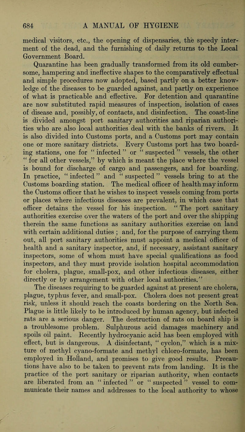 medical visitors, etc., the opening of dispensaries, the speedy inter¬ ment of the dead, and the furnishing of daily returns to the Local Government Board. Quarantine has been gradually transformed from its old cumber¬ some, hampering and ineffective shapes to the comparatively effectual and simple procedures now adopted, based partly on a better know¬ ledge of the diseases to be guarded against, and partly on experience of what is practicable and effective. For detention and quarantine are now substituted rapid measures of inspection, isolation of cases of disease and, possibly, of contacts, and disinfection. The coast-line is divided amongst port sanitary authorities and riparian authori¬ ties who are also local authorities deal with the banks of rivers. It is also divided into Customs ports, and a Customs port may contain one or more sanitary districts. Every Customs port has two board¬ ing stations, one for “ infected ” or “ suspected ” vessels, the other “ for all other vessels,” by which is meant the place where the vessel is bound for discharge of cargo and passengers, and for boarding. In practice, “ infected ” and “ suspected ” vessels bring to at the Customs boarding station. The medical officer of health may inform the Customs officer that he wishes to inspect vessels coming from ports or places where infectious diseases are prevalent, in which case that officer detains the vessel for his inspection. “ The port sanitary authorities exercise over the waters of the port and over the shipping therein the same functions as sanitary authorities exercise on land with certain additional duties ; and, for the purpose of carrying them out, all port sanitary authorities must appoint a medical officer of health and a sanitary inspector, and, if necessary, assistant sanitary inspectors, some of whom must have special qualifications as food inspectors, and they must provide isolation hospital accommodation for cholera, plague, small-pox, and other infectious diseases, either directly or by arrangement with other local authorities.” The diseases requiring to be guarded against at present are cholera, plague, typhus fever, and small-pox. Cholera does not present great risk, unless it should reach the coasts bordering on the North Sea. Plague is little likely to be introduced by human agency, but infected rats are a serious danger. The destruction of rats on board ship is a troublesome problem. Sulphurous acid damages machinery and spoils oil paint. Becently hydrocyanic acid has been employed with effect, but is dangerous. A disinfectant, “ cyclon,” which is a mix¬ ture of methyl cyano-formate and methyl chloro-formate, has been employed in Holland, and promises to give good results. Precau¬ tions have also to be taken to prevent rats from landing. It is the practice of the port sanitary or riparian authority, when contacts are liberated from an “ infected ” or “ suspected ” vessel to com¬ municate their names and addresses to the local authority to whose