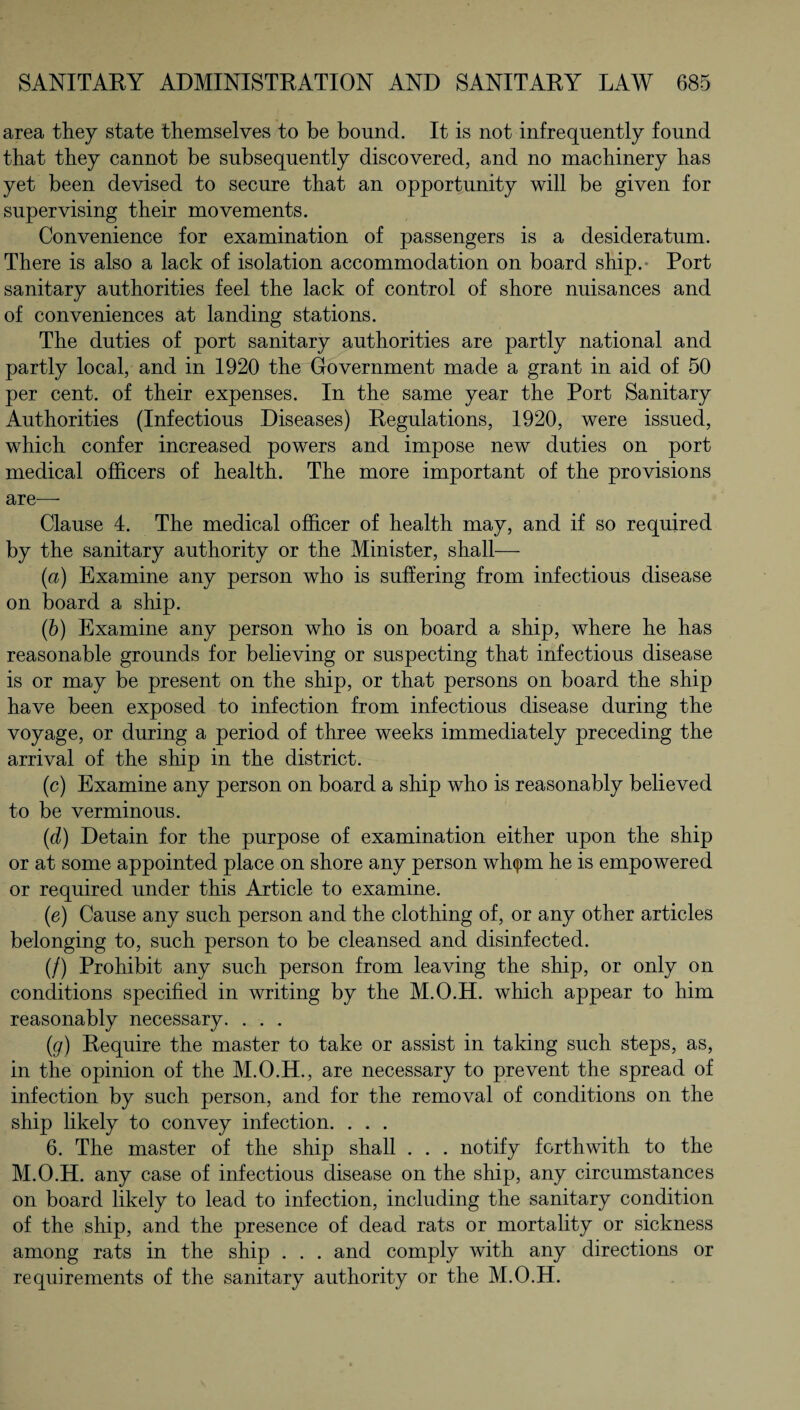 area they state themselves to be bound. It is not infrequently found that they cannot be subsequently discovered, and no machinery has yet been devised to secure that an opportunity will be given for supervising their movements. Convenience for examination of passengers is a desideratum. There is also a lack of isolation accommodation on board ship. Port sanitary authorities feel the lack of control of shore nuisances and of conveniences at landing stations. The duties of port sanitary authorities are partly national and partly local, and in 1920 the Government made a grant in aid of 50 per cent, of their expenses. In the same year the Port Sanitary Authorities (Infectious Diseases) Regulations, 1920, were issued, which confer increased powers and impose new duties on port medical officers of health. The more important of the provisions are—- Clause 4. The medical officer of health may, and if so required by the sanitary authority or the Minister, shall— (a) Examine any person who is suffering from infectious disease on board a ship. (b) Examine any person who is on board a ship, where he has reasonable grounds for believing or suspecting that infectious disease is or may be present on the ship, or that persons on board the ship have been exposed to infection from infectious disease during the voyage, or during a period of three weeks immediately preceding the arrival of the ship in the district. (c) Examine any person on board a ship who is reasonably believed to be verminous. (d) Detain for the purpose of examination either upon the ship or at some appointed place on shore any person wh<pm he is empowered or required under this Article to examine. (e) Cause any such person and the clothing of, or any other articles belonging to, such person to be cleansed and disinfected. (/) Prohibit any such person from leaving the ship, or only on conditions specified in writing by the M.O.H. which appear to him reasonably necessary. . . . (g) Require the master to take or assist in taking such steps, as, in the opinion of the M.O.H., are necessary to prevent the spread of infection by such person, and for the removal of conditions on the ship likely to convey infection. . . . 6. The master of the ship shall . . . notify forthwith to the M.O.H. any case of infectious disease on the ship, any circumstances on board likely to lead to infection, including the sanitary condition of the ship, and the presence of dead rats or mortality or sickness among rats in the ship . . . and comply with any directions or requirements of the sanitary authority or the M.O.H.