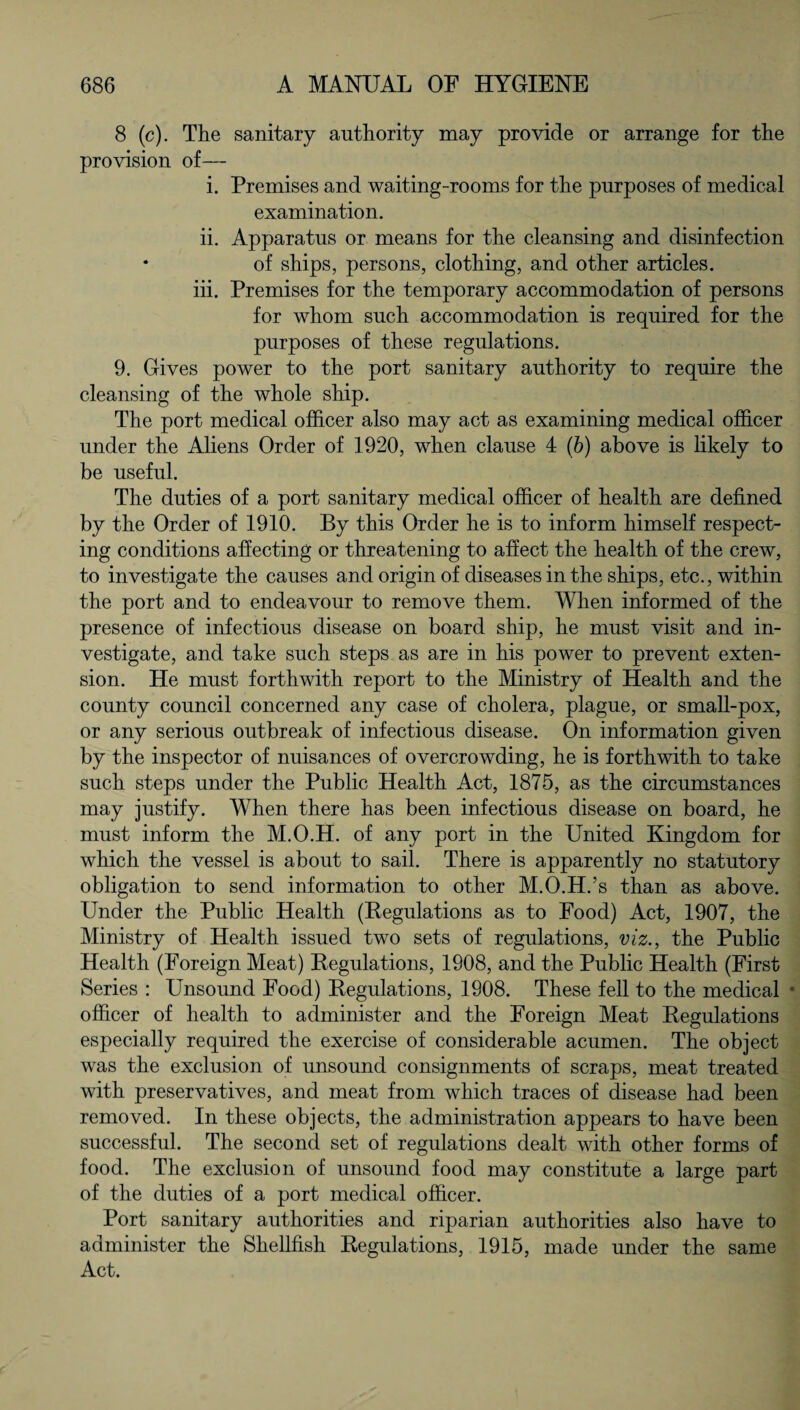 8 (c). The sanitary authority may provide or arrange for the provision of— i. Premises and waiting-rooms for the purposes of medical examination. ii. Apparatus or means for the cleansing and disinfection * of ships, persons, clothing, and other articles. iii. Premises for the temporary accommodation of persons for whom such accommodation is required for the purposes of these regulations. 9. Gives power to the port sanitary authority to require the cleansing of the whole ship. The port medical officer also may act as examining medical officer under the Aliens Order of 1920, when clause 4 (b) above is likely to be useful. The duties of a port sanitary medical officer of health are defined by the Order of 1910. By this Order he is to inform himself respect¬ ing conditions affecting or threatening to affect the health of the crew, to investigate the causes and origin of diseases in the ships, etc., within the port and to endeavour to remove them. When informed of the presence of infectious disease on board ship, he must visit and in¬ vestigate, and take such steps as are in his power to prevent exten¬ sion. He must forthwith report to the Ministry of Health and the county council concerned any case of cholera, plague, or small-pox, or any serious outbreak of infectious disease. On information given by the inspector of nuisances of overcrowding, he is forthwith to take such steps under the Public Health Act, 1875, as the circumstances may justify. When there has been infectious disease on board, he must inform the M.O.H. of any port in the United Kingdom for which the vessel is about to sail. There is apparently no statutory obligation to send information to other M.O.H.’s than as above. Under the Public Health (Regulations as to Food) Act, 1907, the Ministry of Health issued two sets of regulations, viz., the Public Health (Foreign Meat) Regulations, 1908, and the Public Health (First Series : Unsound Food) Regulations, 1908. These fell to the medical * officer of health to administer and the Foreign Meat Regulations especially required the exercise of considerable acumen. The object was the exclusion of unsound consignments of scraps, meat treated with preservatives, and meat from which traces of disease had been removed. In these objects, the administration appears to have been successful. The second set of regulations dealt with other forms of food. The exclusion of unsound food may constitute a large part of the duties of a port medical officer. Port sanitary authorities and riparian authorities also have to administer the Shellfish Regulations, 1915, made under the same Act.
