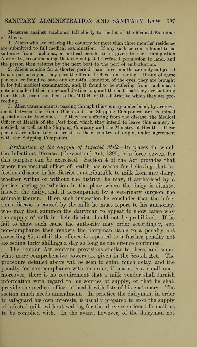 Measures against trachoma fall chiefly to the lot of the Medical Examiner of Aliens. 1. Aliens who are entering the country for more than three months’ residence are submitted to full medical examination. If any such person is found to be suffering from trachoma, a medical certificate is given to the Immigration Authority, recommending that the subject be refused permission to land, and the person then returns by the next boat to the port of embarkation. 2. Aliens coming for a shorter period than three months are only subjected to a rapid survey as they pass the Medical Officer on landing. If any of these persons are found to have any doubtful condition of the eyes, they are brought in for full medical examination, and, if found to be suffering from trachoma, a note is made of their name and destination, and the fact that they are suffering from the disease is notified to the M.O.H. of the district to which they are pro¬ ceeding. 3. Alien transmigrants, passing through this country under bond, by arrange¬ ment between the Home Office and the Shipping Companies, are examined specially as to trachoma. If they are suffering from the disease, the Medical Officer of Health of the Port from which they intend to leave this country is notified, as well as the Shipping Company and the Ministry of Health. These persons are ultimately returned to their country of origin, under agreement with the Shipping Companies. Prohibition of the Supply of Infected Milk—-In places in which the Infections Diseases (Prevention) Act, 1890, is in force powers for this purpose can be exercised. Section 4 of the Act provides that where the medical officer of health has reason for believing that in¬ fections disease in his district is attributable to milk from any dairy, whether within or without the district, he may, if authorised by a justice having jurisdiction in the place where the dairy is situate, inspect the dairy, and, if accompanied by a veterinary surgeon, the animals therein. If on such inspection he concludes that the infec¬ tious disease is caused by the milk he must report to his authority, who may then summon the dairyman to appear to show cause why the supply of milk in their district should not be prohibited. If he fail to show such cause the authority may order accordingly, and non-compliance then renders the dairyman liable to a penalty not exceeding £5, and if the offence is repeated to a further penalty not exceeding forty shillings a day so long as the offence continues. The London Act contains provisions similar to these, and some¬ what more comprehensive powers are given in the Scotch Act. The procedure detailed above will be seen to entail much delay, and the penalty for non-compliance with an order, if made, is a small one ; moreover, there is no requirement that a milk vendor shall furnish information with regard to his sources of supply, or that he shall provide the medical officer of health with lists of his customers. The section much needs amendment. In practice the dairyman, in order to safeguard his own interests, is usually prepared to stop the supply of infected milk, without waiting for the above-mentioned formalities to be complied with. In the event, however, of the dairyman not