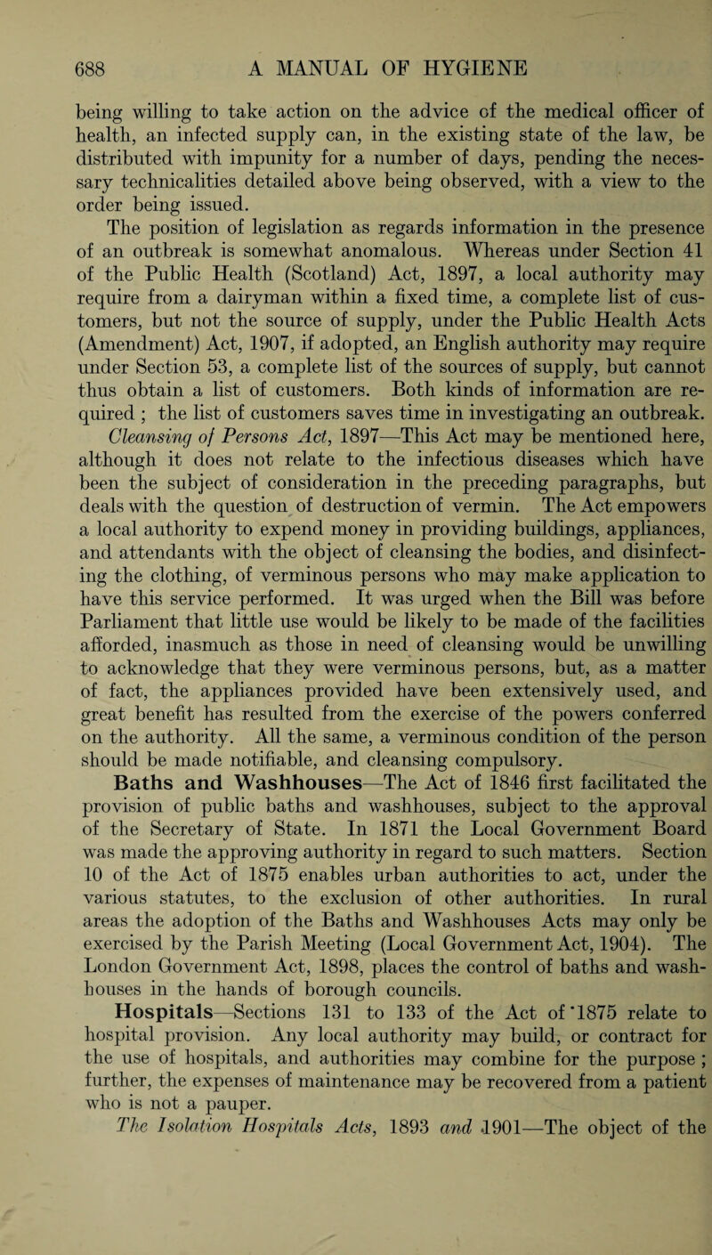 being willing to take action on the advice of the medical officer of health, an infected supply can, in the existing state of the law, be distributed with impunity for a number of days, pending the neces¬ sary technicalities detailed above being observed, with a view to the order being issued. The position of legislation as regards information in the presence of an outbreak is somewhat anomalous. Whereas under Section 41 of the Public Health (Scotland) Act, 1897, a local authority may require from a dairyman within a fixed time, a complete list of cus¬ tomers, but not the source of supply, under the Public Health Acts (Amendment) Act, 1907, if adopted, an English authority may require under Section 53, a complete list of the sources of supply, but cannot thus obtain a list of customers. Both kinds of information are re¬ quired ; the list of customers saves time in investigating an outbreak. Cleansing of Persons Act, 1897—This Act may be mentioned here, although it does not relate to the infectious diseases which have been the subject of consideration in the preceding paragraphs, but deals with the question of destruction of vermin. The Act empowers a local authority to expend money in providing buildings, appliances, and attendants with the object of cleansing the bodies, and disinfect¬ ing the clothing, of verminous persons who may make application to have this service performed. It was urged when the Bill was before Parliament that little use would be likely to be made of the facilities afforded, inasmuch as those in need of cleansing would be unwilling to acknowledge that they were verminous persons, but, as a matter of fact, the appliances provided have been extensively used, and great benefit has resulted from the exercise of the powers conferred on the authority. All the same, a verminous condition of the person should be made notifiable, and cleansing compulsory. Baths and Washhouses—The Act of 1846 first facilitated the provision of public baths and washhouses, subject to the approval of the Secretary of State. In 1871 the Local Government Board was made the approving authority in regard to such matters. Section 10 of the Act of 1875 enables urban authorities to act, under the various statutes, to the exclusion of other authorities. In rural areas the adoption of the Baths and Washhouses Acts may only be exercised by the Parish Meeting (Local Government Act, 1904). The London Government Act, 1898, places the control of baths and wash¬ houses in the hands of borough councils. Hospitals—Sections 131 to 133 of the Act of'1875 relate to hospital provision. Any local authority may build, or contract for the use of hospitals, and authorities may combine for the purpose ; further, the expenses of maintenance may be recovered from a patient who is not a pauper. The Isolation Hospitals Acts, 1893 and *1901—The object of the