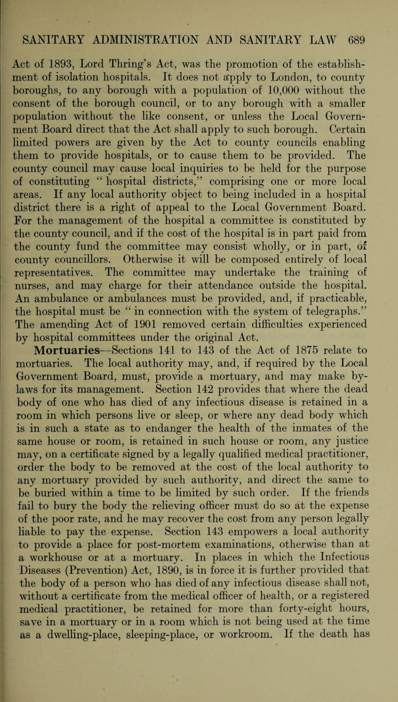 Act of 1893, Lord Thring’s Act, was the promotion of the establish¬ ment of isolation hospitals. It does not a'pply to London, to county boroughs, to any borough with a population of 10,000 without the consent of the borough council, or to any borough with a smaller population without the like consent, or unless the Local Govern¬ ment Board direct that the Act shall apply to such borough. Certain limited powers are given by the Act to county councils enabling them to provide hospitals, or to cause them to be provided. The county council may cause local inquiries to be held for the purpose of constituting “ hospital districts,” comprising one or more local areas. If any local authority object to being included in a hospital district there is a right of appeal to the Local Government Board. For the management of the hospital a committee is constituted by the county council, and if the cost of the hospital is in part paid from the county fund the committee may consist wholly, or in part, of county councillors. Otherwise it will be composed entirely of local representatives. The committee may undertake the training of nurses, and may charge for their attendance outside the hospital. An ambulance or ambulances must be provided, and, if practicable, the hospital must be ‘‘in connection with the system of telegraphs.” The amen,ding Act of 1901 removed certain difficulties experienced by hospital committees under the original Act. Mortuaries—Sections 141 to 143 of the Act of 1875 relate to mortuaries. The local authority may, and, if required by the Local Government Board, must, provide a mortuary, and may make by¬ laws for its management. Section 142 provides that where the dead body of one who has died of any infectious disease is retained in a room in which persons live or sleep, or where any dead body which is in such a state as to endanger the health of the inmates of the same house or room, is retained in such house or room, any justice may, on a certificate signed by a legally qualified medical practitioner, order the body to be removed at the cost of the local authority to any mortuary provided by such authority, and direct the same to be buried within a time to be limited by such order. If the friends fail to bury the body the relieving officer must do so at the expense of the poor rate, and he may recover the cost from any person legally liable to pay the expense. Section 143 empowers a local authority to provide a place for post-mortem examinations, otherwise than at a workhouse or at a mortuary. In places in which the Infectious Diseases (Prevention) Act, 1890, is in force it is further provided that the body of a person who has died of any infectious disease shall not, without a certificate from the medical officer of health, or a registered medical practitioner, be retained for more than forty-eight hours, save in a mortuary or in a room which is not being used at the time as a dwelling-place, sleeping-place, or workroom. If the death has