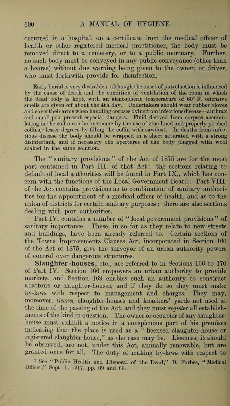 occurred in a hospital, on a certificate from the medical officer of health or other registered- medical practitioner, the body must be removed direct to a cemetery, or to a public mortuary. Further, no such body must be conveyed in any public conveyance (other than a hearse) without due warning being given to the owner, or driver, who must forthwith provide for disinfection. Early burial is very desirable ; although the onset of putrefaction is influenced by the cause of death and the condition of ventilation of the room in which the dead body is kept, with an atmospheric temperature of 60° F. offensive smells are given off about the 4th day. Undertakers should wear rubber gloves and cover their arms when handling corpses dying from infectious disease—anthrax and small-pox present especial dangers. Fluid derived from corpses accumu¬ lating in the coffin can be overcome by the use of zinc-lined and properly pitched coffins,1 lesser degrees by filling the coffin with sawdust. In deaths from infec¬ tious disease the body should be wrapped in a sheet saturated with a strong disinfectant, and if necessary the apertures of the body plugged with wool soaked in the same solution. The “ sanitary provisions ” of the Act of 1875 are for the most part contained in Part III. of that Act : the sections relating to default of local authorities will be found in Part IX., which has con¬ cern with the functions of the Local Government Board : Part VIII. of the Act contains provisions as to combination of sanitary authori¬ ties for the appointment of a medical officer of health, and as to the union of districts for certain sanitary purposes ; there are also sections dealing with port authorities. Part IV. contains a number of “ local government provisions ” of sanitary importance. These, in so far as they relate to new streets and buildings, have been already referred to. Certain sections of the Towns Improvements Clauses Act, incorporated in Section 160 of the Act of 1875, give the surveyor of an urban authority powers of control over dangerous structures. Slaughter-houses, etc., are referred to in Sections 166 to 170 of Part IV. Section 166 empowers an urban authority to provide markets, and Section 169 enables such an authority to construct abattoirs or slaughter-houses, and if they do so they must make by-laws with respect to management and charges. They may, moreover, license slaughter-houses and knackers’ yards not used at the time of the passing of the Act, and they must register all establish¬ ments of the kind in question. The owner or occupier of any slaughter¬ house must exhibit a notice in a conspicuous part of his premises indicating that the place is used as a “ licensed slaughter-house or registered slaughter-house,” as the case may be. Licences, it should be observed, are not, under this Act, annually renewable, but are granted once for all. The duty of making by-laws with respect to 1 See “ Public Health and Disposal of the Dead,” D. Forbes, “ Medical Officer, Sept. 1, 1917, pp. 69 and 66.