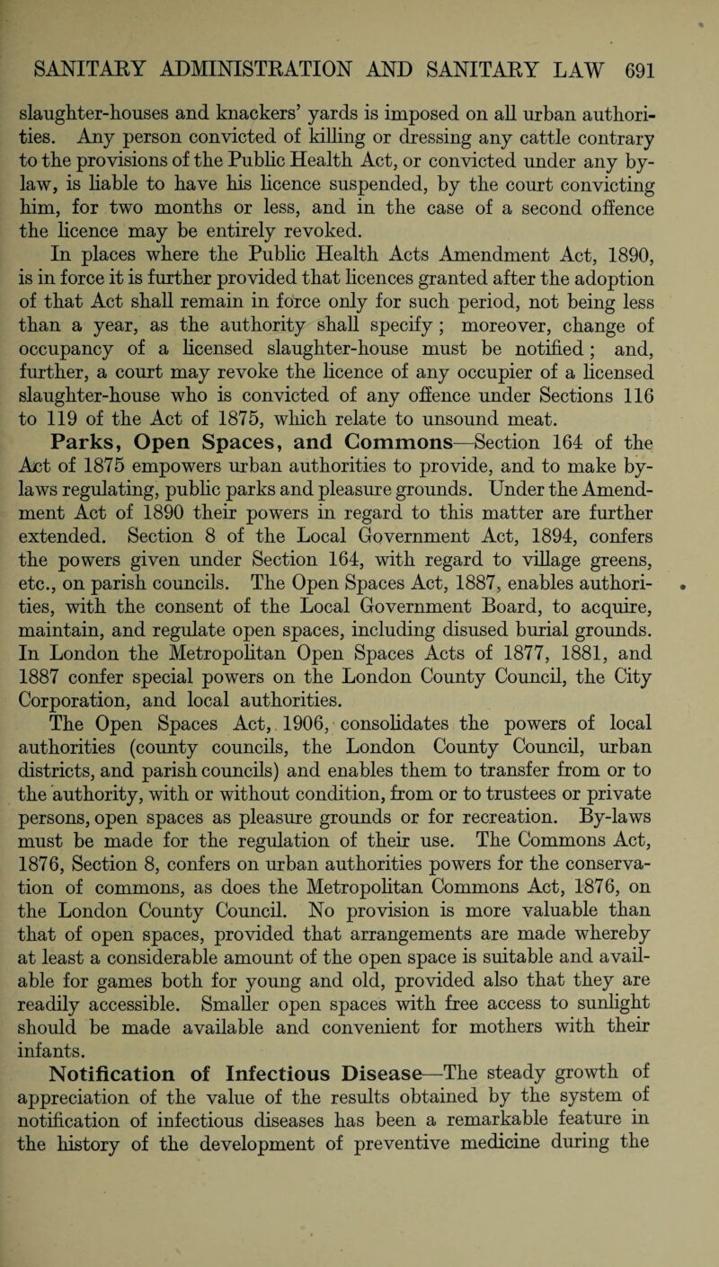 slaughter-houses and knackers’ yards is imposed on all urban authori¬ ties. Any person convicted of killing or dressing any cattle contrary to the provisions of the Public Health Act, or convicted under any by¬ law, is liable to have his licence suspended, by the court convicting him, for two months or less, and in the case of a second offence the licence may be entirely revoked. In places where the Public Health Acts Amendment Act, 1890, is in force it is further provided that licences granted after the adoption of that Act shall remain in force only for such period, not being less than a year, as the authority shall specify ; moreover, change of occupancy of a licensed slaughter-house must be notified; and, further, a court may revoke the licence of any occupier of a licensed slaughter-house who is convicted of any offence under Sections 116 to 119 of the Act of 1875, which relate to unsound meat. Parks, Open Spaces, and Commons—Section 164 of the Act of 1875 empowers urban authorities to provide, and to make by¬ laws regulating, public parks and pleasure grounds. Under the Amend¬ ment Act of 1890 their powers in regard to this matter are further extended. Section 8 of the Local Government Act, 1894, confers the powers given under Section 164, with regard to village greens, etc., on parish councils. The Open Spaces Act, 1887, enables authori¬ ties, with the consent of the Local Government Board, to acquire, maintain, and regulate open spaces, including disused burial grounds. In London the Metropolitan Open Spaces Acts of 1877, 1881, and 1887 confer special powers on the London County Council, the City Corporation, and local authorities. The Open Spaces Act, 1906, consolidates the powers of local authorities (county councils, the London County Council, urban districts, and parish councils) and enables them to transfer from or to the authority, with or without condition, from or to trustees or private persons, open spaces as pleasure grounds or for recreation. By-laws must be made for the regulation of their use. The Commons Act, 1876, Section 8, confers on urban authorities powers for the conserva¬ tion of commons, as does the Metropolitan Commons Act, 1876, on the London County Council. No provision is more valuable than that of open spaces, provided that arrangements are made whereby at least a considerable amount of the open space is suitable and avail¬ able for games both for young and old, provided also that they are readily accessible. Smaller open spaces with free access to sunlight should be made available and convenient for mothers with their infants. Notification of Infectious Disease—The steady growth of appreciation of the value of the results obtained by the system of notification of infectious diseases has been a remarkable feature in the history of the development of preventive medicine during the