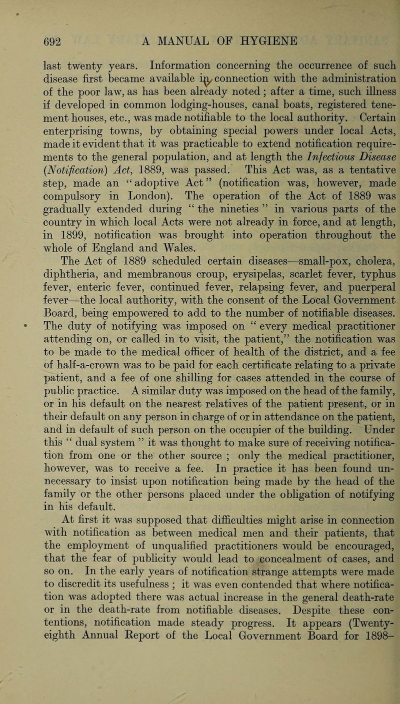 last twenty years. Information concerning the occurrence of such disease first became available connection with the administration of the poor law, as has been already noted; after a time, such illness if developed in common lodging-houses, canal boats, registered tene¬ ment houses, etc., was made notifiable to the local authority. Certain enterprising towns, by obtaining special powers under local Acts, made it evident that it was practicable to extend notification require¬ ments to the general population, and at length the Infectious Disease (Notification) Act, 1889, was passed. This Act was, as a tentative step, made an “adoptive Act” (notification was, however, made compulsory in London). The operation of the Act of 1889 was gradually extended during “ the nineties ” in various parts of the country in which local Acts were not already in force, and at length, in 1899, notification was brought into operation throughout the whole of England and Wales. The Act of 1889 scheduled certain diseases—small-pox, cholera, diphtheria, and membranous croup, erysipelas, scarlet fever, typhus fever, enteric fever, continued fever, relapsing fever, and puerperal fever—the local authority, with the consent of the Local Government Board, being empowered to add to the number of notifiable diseases. The duty of notifying was imposed on “ every medical practitioner attending on, or called in to visit, the patient,” the notification was to be made to the medical officer of health of the district, and a fee of half-a-crown was to be paid for each certificate relating to a private patient, and a fee of one shilling for cases attended in the course of public practice. A similar duty was imposed on the head of the family, or in his default on the nearest relatives of the patient present, or in their default on any person in charge of or in attendance on the patient, and in default of such person on the occupier of the building. Under this “ dual system ” it was thought to make sure of receiving notifica¬ tion from one or the other source ; only the medical practitioner, however, was to receive a fee. In practice it has been found un¬ necessary to insist upon notification being made by the head of the family or the other persons placed under the obligation of notifying in his default. At first it was supposed that difficulties might arise in connection with notification as between medical men and their patients, that the employment of unqualified practitioners would be encouraged, that the fear of publicity would lead to concealment of cases, and so on. In the early years of notification strange attempts were made to discredit its usefulness ; it was even contended that where notifica¬ tion was adopted there was actual increase in the general death-rate or in the death-rate from notifiable diseases. Despite these con¬ tentions, notification made steady progress. It appears (Twenty- eighth Annual Report of the Local Government Board for 1898-