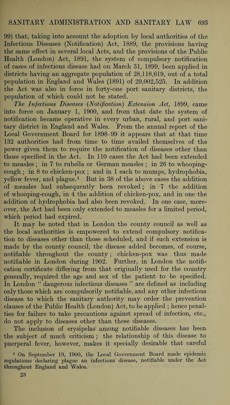 99) that, taking into account the adoption by local authorities of the Infectious Diseases (Notification) Act, 1889, the provisions having the same effect in several local Acts, and the provisions of the Public Health (London) Act, 1891, the system of compulsory notification of cases of infectious disease had on March 31, 1899, been applied in districts having an aggregate population of 28,118,619, out of a total population in England and Wales (1891) of 29,002,525. In addition the Act was also in force in forty-one port sanitary districts, the population of which could not be stated. The Infectious Diseases (Notification) Extension Act, 1899, came into force on January 1, 1900, and from that date the system of notification became operative in every urban, rural, and port sani¬ tary district in England and Wales. From the annual report of the Local Government Board for 1898-99 it appears that at that time 132 authorities had from time to time availed themselves of the power given them to require the notification of diseases other than those specified in the Act. In 110 cases the Act had been extended to measles ; in 7 to rubella or German measles ; in 26 to whooping- cough ; in 8 to chicken-pox ; and in 1 each to mumps, hydrophobia, yellow fever, and plague.1 But in 38 of the above cases the addition of measles had subsequently been revoked; in 7 the addition of whooping-cough, in 4 the addition of chicken-pox, and in one the addition of hydrophobia had also been revoked. In one case, more¬ over, the Act had been only extended to measles for a limited period, which period had expired. It may be noted that in London the county council as well as the local authorities is empowered to extend compulsory notifica¬ tion to diseases other than those scheduled, and if such extension is made by the county council, the disease added becomes, of course, notifiable throughout the county; chicken-pox was thus made notifiable in London during 1902. Further, in London the notifi¬ cation certificate differing from that originally used for the country generally, required the age and sex of the patient to be specified. In London “ dangerous infectious diseases ” are defined as including only those which are compulsorily notifiable, and any other infectious disease to which the sanitary authority may order the prevention clauses of the Public Health (London) Act, to be applied ; hence penal¬ ties for failure to take precautions against spread of infection, etc., do not apply to diseases other than these diseases. The inclusion of erysipelas' among notifiable diseases has been the subject of much criticism ; the relationship of this disease to puerperal fever, however, makes it specially desirable that careful 1 On September 19, 1900, the Local Government Board made epidemic regulations declaring plague an infectious disease, notifiable under the Act throughout England and Wales. 23