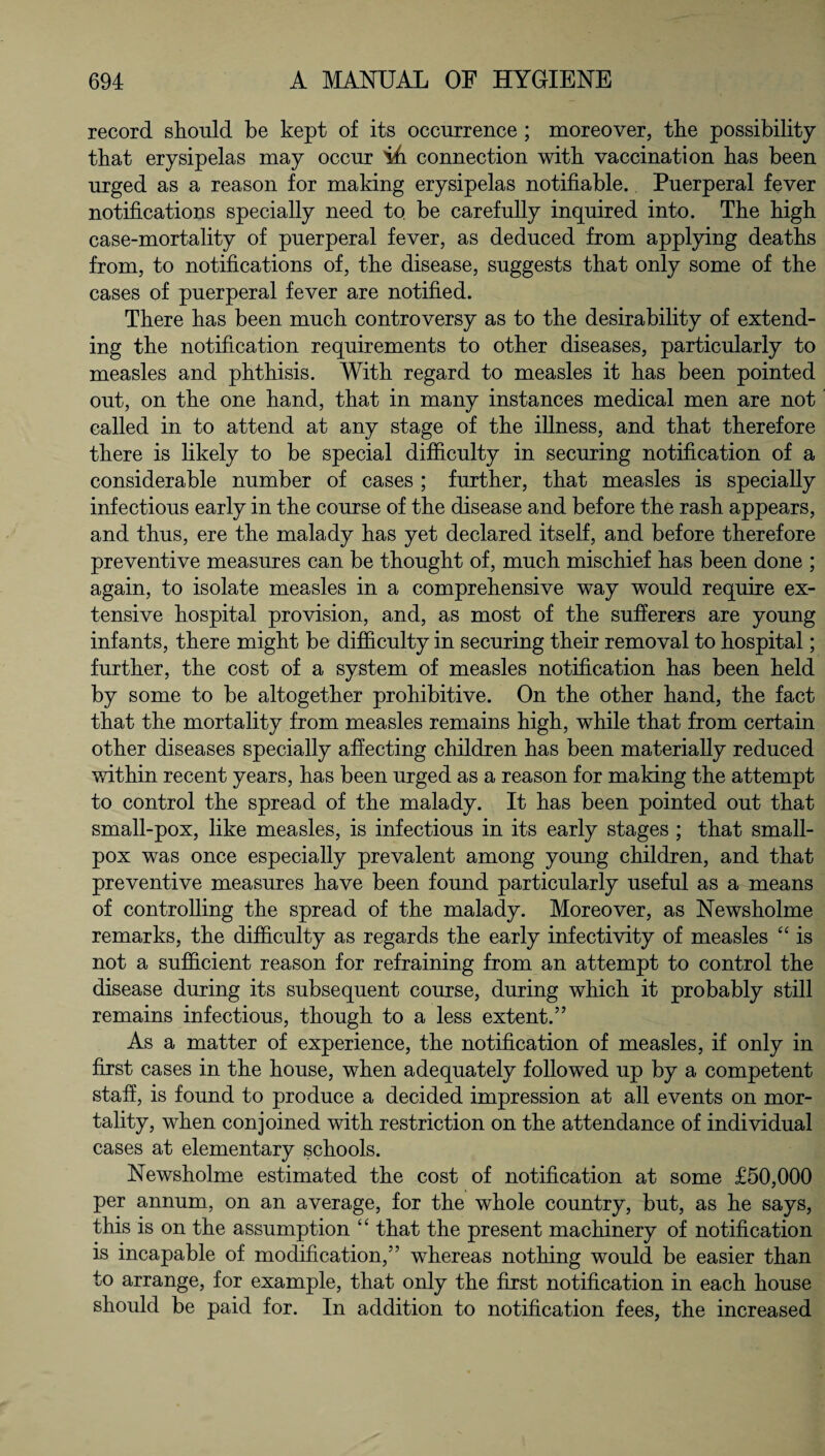 record should be kept of its occurrence ; moreover, the possibility that erysipelas may occur ih connection with vaccination has been urged as a reason for making erysipelas notifiable. Puerperal fever notifications specially need to be carefully inquired into. The high case-mortality of puerperal fever, as deduced from applying deaths from, to notifications of, the disease, suggests that only some of the cases of puerperal fever are notified. There has been much controversy as to the desirability of extend¬ ing the notification requirements to other diseases, particularly to measles and phthisis. With regard to measles it has been pointed out, on the one hand, that in many instances medical men are not called in to attend at any stage of the illness, and that therefore there is likely to be special difficulty in securing notification of a considerable number of cases ; further, that measles is specially infectious early in the course of the disease and before the rash appears, and thus, ere the malady has yet declared itself, and before therefore preventive measures can be thought of, much mischief has been done ; again, to isolate measles in a comprehensive way would require ex¬ tensive hospital provision, and, as most of the sufferers are young infants, there might be difficulty in securing their removal to hospital; further, the cost of a system of measles notification has been held by some to be altogether prohibitive. On the other hand, the fact that the mortality from measles remains high, while that from certain other diseases specially affecting children has been materially reduced within recent years, has been urged as a reason for making the attempt to control the spread of the malady. It has been pointed out that small-pox, like measles, is infectious in its early stages ; that small¬ pox was once especially prevalent among young children, and that preventive measures have been found particularly useful as a means of controlling the spread of the malady. Moreover, as Newsholme remarks, the difficulty as regards the early infectivity of measles “ is not a sufficient reason for refraining from an attempt to control the disease during its subsequent course, during which it probably still remains infectious, though to a less extent.” As a matter of experience, the notification of measles, if only in first cases in the house, when adequately followed up by a competent staff, is found to produce a decided impression at all events on mor¬ tality, when conjoined with restriction on the attendance of individual cases at elementary schools. Newsholme estimated the cost of notification at some £50,000 per annum, on an average, for the whole country, but, as he says, this is on the assumption “ that the present machinery of notification is incapable of modification,” whereas nothing would be easier than to arrange, for example, that only the first notification in each house should be paid for. In addition to notification fees, the increased