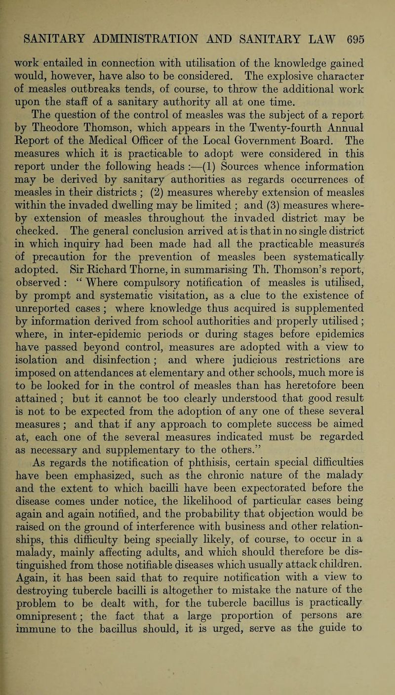work entailed in connection with, utilisation of the knowledge gained would, however, have also to be considered. The explosive character of measles outbreaks tends, of course, to throw the additional work upon the staff of a sanitary authority all at one time. The question of the control of measles was the subject of a report by Theodore Thomson, which appears in the Twenty-fourth Annual Report of the Medical Officer of the Local Government Board. The measures which it is practicable to adopt were considered in this report under the following heads :—(1) Sources whence information may be derived by sanitary authorities as regards occurrences of measles in their districts ; (2) measures whereby extension of measles within the invaded dwelling may be limited ; and (3) measures where¬ by extension of measles throughout the invaded district may be checked. The general conclusion arrived at is that in no single district in which inquiry had been made had all the practicable measures of precaution for the prevention of measles been systematically adopted. Sir Richard Thorne, in summarising Th. Thomson’s report, observed : “ Where compulsory notification of measles is utilised, by prompt and systematic visitation, as a clue to the existence of unreported cases ; where knowledge thus acquired is supplemented by information derived from school authorities and properly utilised; where, in inter-epidemic periods or during stages before epidemics have passed beyond control, measures are adopted with a view to isolation and disinfection; and where judicious restrictions are imposed on attendances at elementary and other schools, much more is to be looked for in the control of measles than has heretofore been attained ; but it cannot be too clearly understood that good result is not to be expected from the adoption of any one of these several measures ; and that if any approach to complete success be aimed at, each one of the several measures indicated must be regarded as necessary and supplementary to the others.” As regards the notification of phthisis, certain special difficulties have been emphasized, such as the chronic nature of the malady and the extent to which bacilli have been expectorated before the disease comes under notice, the likelihood of particular cases being again and again notified, and the probability that objection would be raised on the ground of interference with business and other relation¬ ships, this difficulty being specially likely, of course, to occur in a malady, mainly affecting adults, and which should therefore be dis¬ tinguished from those notifiable diseases which usually attack children. Again, it has been said that to require notification with a view to destroying tubercle bacilli is altogether to mistake the nature of the problem to be dealt with, for the tubercle bacillus is practically omnipresent; the fact that a large proportion of persons are immune to the bacillus should, it is urged, serve as the guide to