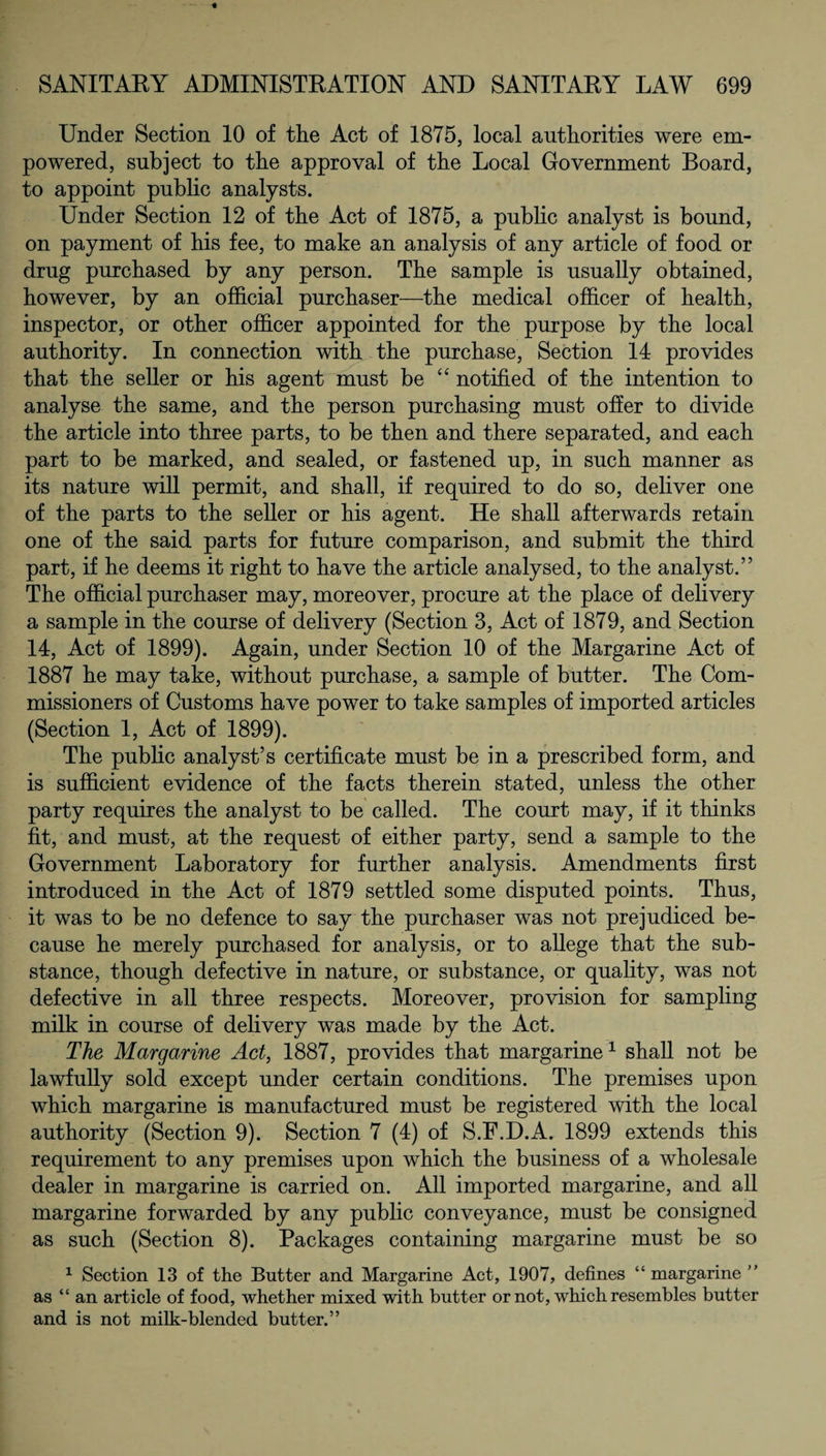 Under Section 10 of the Act of 1875, local authorities were em¬ powered, subject to the approval of the Local Government Board, to appoint public analysts. Under Section 12 of the Act of 1875, a public analyst is bound, on payment of bis fee, to make an analysis of any article of food or drug purchased by any person. The sample is usually obtained, however, by an official purchaser—the medical officer of health, inspector, or other officer appointed for the purpose by the local authority. In connection with the purchase, Section 14 provides that the seller or his agent must be “ notified of the intention to analyse the same, and the person purchasing must offer to divide the article into three parts, to be then and there separated, and each part to be marked, and sealed, or fastened up, in such manner as its nature will permit, and shall, if required to do so, deliver one of the parts to the seller or his agent. He shall afterwards retain one of the said parts for future comparison, and submit the third part, if he deems it right to have the article analysed, to the analyst.” The official purchaser may, moreover, procure at the place of delivery a sample in the course of delivery (Section 3, Act of 1879, and Section 14, Act of 1899). Again, under Section 10 of the Margarine Act of 1887 he may take, without purchase, a sample of butter. The Com¬ missioners of Customs have power to take samples of imported articles (Section 1, Act of 1899). The public analyst’s certificate must be in a prescribed form, and is sufficient evidence of the facts therein stated, unless the other party requires the analyst to be called. The court may, if it thinks fit, and must, at the request of either party, send a sample to the Government Laboratory for further analysis. Amendments first introduced in the Act of 1879 settled some disputed points. Thus, it was to be no defence to say the purchaser was not prejudiced be¬ cause he merely purchased for analysis, or to allege that the sub¬ stance, though defective in nature, or substance, or quality, was not defective in all three respects. Moreover, provision for sampling milk in course of delivery was made by the Act. The Margarine Act, 1887, provides that margarine1 shall not be lawfully sold except under certain conditions. The premises upon which margarine is manufactured must be registered with the local authority (Section 9). Section 7 (4) of S.F.D.A. 1899 extends this requirement to any premises upon which the business of a wholesale dealer in margarine is carried on. All imported margarine, and all margarine forwarded by any public conveyance, must be consigned as such (Section 8). Packages containing margarine must be so 1 Section 13 of the Butter and Margarine Act, 1907, defines “margarine ” as “an article of food, whether mixed with butter or not, which resembles butter and is not milk-blended butter.”