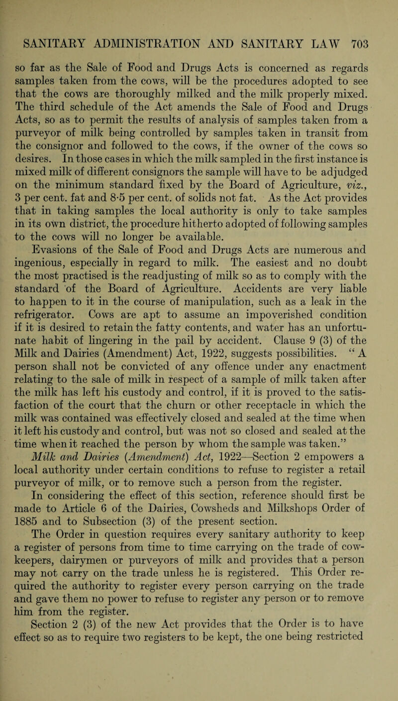 so far as the Sale of Food and Drugs Acts is concerned as regards samples taken from the cows, will be the procedures adopted to see that the cows are thoroughly milked and the milk properly mixed. The third schedule of the Act amends the Sale of Food and Drugs Acts, so as to permit the results of analysis of samples taken from a purveyor of milk being controlled by samples taken in transit from the consignor and followed to the cows, if the owner of the cows so desires. In those cases in which the milk sampled in the first instance is mixed milk of different consignors the sample will have to be adjudged on the minimum standard fixed by the Board of Agriculture, viz., 3 per cent, fat and 8-5 per cent, of solids not fat. As the Act provides that in taking samples the local authority is only to take samples in its own district, the procedure hitherto adopted of following samples to the cows will no longer be available. Evasions of the Sale of Food and Drugs Acts are numerous and ingenious, especially in regard to milk. The easiest and no doubt the most practised is the readjusting of milk so as to comply with the standard of the Board of Agriculture. Accidents are very liable to happen to it in the course of manipulation, such as a leak in the refrigerator. Cows are apt to assume an impoverished condition if it is desired to retain the fatty contents, and water has an unfortu¬ nate habit of lingering in the pail by accident. Clause 9 (3) of the Milk and Dairies (Amendment) Act, 1922, suggests possibilities. “ A person shall not be convicted of any offence under any enactment relating to the sale of milk in respect of a sample of milk taken after the milk has left his custody and control, if it is proved to the satis¬ faction of the court that the churn or other receptacle in which the milk was contained was effectively closed and sealed at the time when it left his custody and control, but was not so closed and sealed at the time when it reached the person by whom the sample was taken.” Milk and Dairies (Amendment) Act, 1922—Section 2 empowers a local authority under certain conditions to refuse to register a retail purveyor of milk, or to remove such a person from the register. In considering the effect of this section, reference should first be made to Article 6 of the Dairies, Cowsheds and Milkshops Order of 1885 and to Subsection (3) of the present section. The Order in question requires every sanitary authority to keep a register of persons from time to time carrying on the trade of cow- keepers, dairymen or purveyors of milk and provides that a person may not carry on the trade unless he is registered. This Order re¬ quired the authority to register every person carrying on the trade and gave them no power to refuse to register any person or to remove him from the register. Section 2 (3) of the new Act provides that the Order is to have effect so as to require two registers to be kept, the one being restricted
