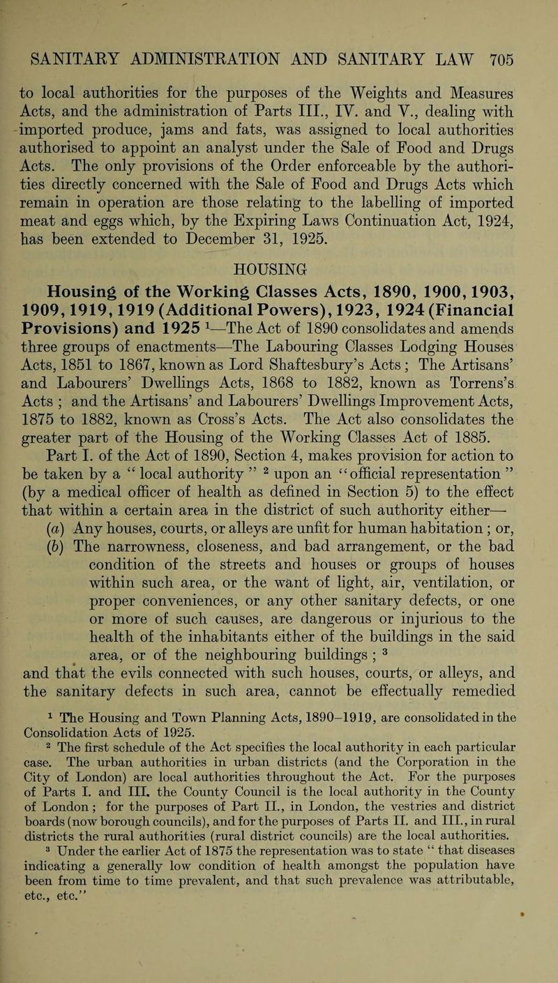 to local authorities for the purposes of the Weights and Measures Acts, and the administration of Parts III., IV. and V., dealing with imported produce, jams and fats, was assigned to local authorities authorised to appoint an analyst under the Sale of Food and Drugs Acts. The only provisions of the Order enforceable by the authori¬ ties directly concerned with the Sale of Food and Drugs Acts which remain in operation are those relating to the labelling of imported meat and eggs which, by the Expiring Laws Continuation Act, 1924, has been extended to December 31, 1925. HOUSING Housing of the Working Classes Acts, 1890, 1900,1903, 1909,1919,1919 (Additional Powers), 1923, 1924 (Financial Provisions) and 1925 1—The Act of 1890 consolidates and amends three groups of enactments—The Labouring Classes Lodging Houses Acts, 1851 to 1867, known as Lord Shaftesbury’s Acts ; The Artisans’ and Labourers’ Dwellings Acts, 1868 to 1882, known as Torrens’s Acts ; and the Artisans’ and Labourers’ Dwellings Improvement Acts, 1875 to 1882, known as Cross’s Acts. The Act also consolidates the greater part of the Housing of the Working Classes Act of 1885. Part I. of the Act of 1890, Section 4, makes provision for action to be taken by a “ local authority ” 2 upon an “ official representation ” (by a medical officer of health as defined in Section 5) to the effect that within a certain area in the district of such authority either— (а) Any houses, courts, or alleys are unfit for human habitation; or, (б) The narrowness, closeness, and bad arrangement, or the bad condition of the streets and houses or groups of houses within such area, or the want of light, air, ventilation, or proper conveniences, or any other sanitary defects, or one or more of such causes, are dangerous or injurious to the health of the inhabitants either of the buildings in the said area, or of the neighbouring buildings ; 3 and that the evils connected with such houses, courts, or alleys, and the sanitary defects in such area, cannot be effectually remedied 1 The Housing and Town Planning Acts, 1890-1919, are consolidated in the Consolidation Acts of 1925. 2 The first schedule of the Act specifies the local authority in each particular case. The urban authorities in urban districts (and the Corporation in the City of London) are local authorities throughout the Act. For the purposes of Parts I. and III. the County Council is the local authority in the County of London ; for the purposes of Part II., in London, the vestries and district boards (now borough councils), and for the purposes of Parts II. and III., in rural districts the rural authorities (rural district councils) are the local authorities. 3 Under the earlier Act of 1875 the representation was to state “ that diseases indicating a generally low condition of health amongst the population have been from time to time prevalent, and that such prevalence was attributable, etc., etc.”
