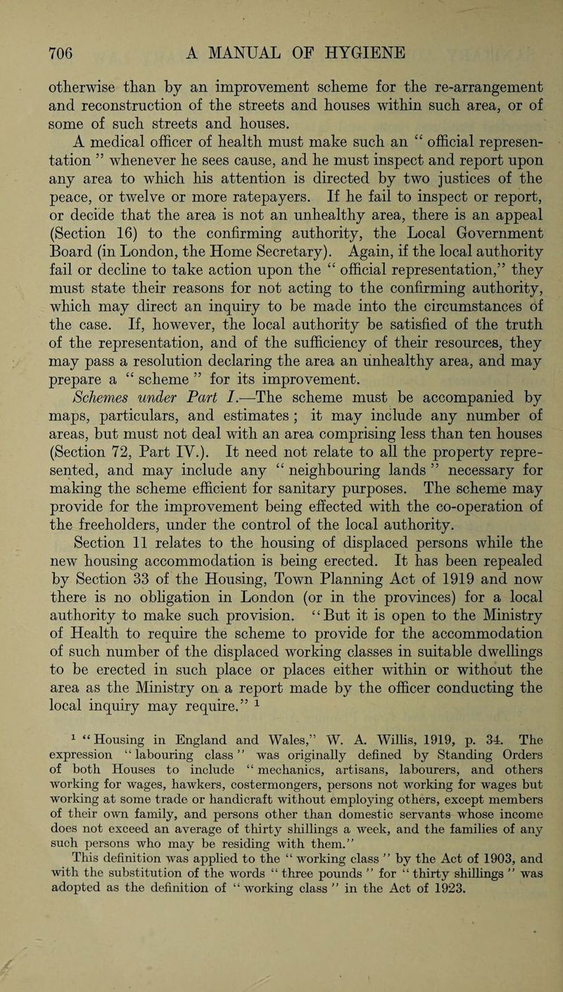 otherwise than by an improvement scheme for the re-arrangement and reconstruction of the streets and houses within such area, or of some of such streets and houses. A medical officer of health must make such an “ official represen¬ tation ” whenever he sees cause, and he must inspect and report upon any area to which his attention is directed by two justices of the peace, or twelve or more ratepayers. If he fail to inspect or report, or decide that the area is not an unhealthy area, there is an appeal (Section 16) to the confirming authority, the Local Government Board (in London, the Home Secretary). Again, if the local authority fail or decline to take action upon the “ official representation,” they must state their reasons for not acting to the confirming authority, which may direct an inquiry to be made into the circumstances of the case. If, however, the local authority be satisfied of the truth of the representation, and of the sufficiency of their resources, they may pass a resolution declaring the area an unhealthy area, and may prepare a “ scheme ” for its improvement. Schemes under Part I.—The scheme must be accompanied by maps, particulars, and estimates ; it may include any number of areas, but must not deal with an area comprising less than ten houses (Section 72, Part IV.). It need not relate to all the property repre¬ sented, and may include any “ neighbouring lands ” necessary for making the scheme efficient for sanitary purposes. The scheme may provide for the improvement being effected with the co-operation of the freeholders, under the control of the local authority. Section 11 relates to the housing of displaced persons while the new housing accommodation is being erected. It has been repealed by Section 33 of the Housing, Town Planning Act of 1919 and now there is no obligation in London (or in the provinces) for a local authority to make such provision. “But it is open to the Ministry of Health to require the scheme to provide for the accommodation of such number of the displaced working classes in suitable dwellings to be erected in such place or places either within or without the area as the Ministry on a report made by the officer conducting the local inquiry may require.” 1 1 “ Housing in England and Wales,” W. A. Willis, 1919, p. 34. The expression “ labouring class ” was originally defined by Standing Orders of both Houses to include “ mechanics, artisans, labourers, and others working for wages, hawkers, costermongers, persons not working for wages but working at some trade or handicraft without employing others, except members of their own family, and persons other than domestic servants whose income does not exceed an average of thirty shillings a week, and the families of any such persons who may be residing with them.” This definition was applied to the “ working class ” by the Act of 1903, and with the substitution of the words “ three pounds ” for “ thirty shillings ” was adopted as the definition of “ working class ” in the Act of 1923.