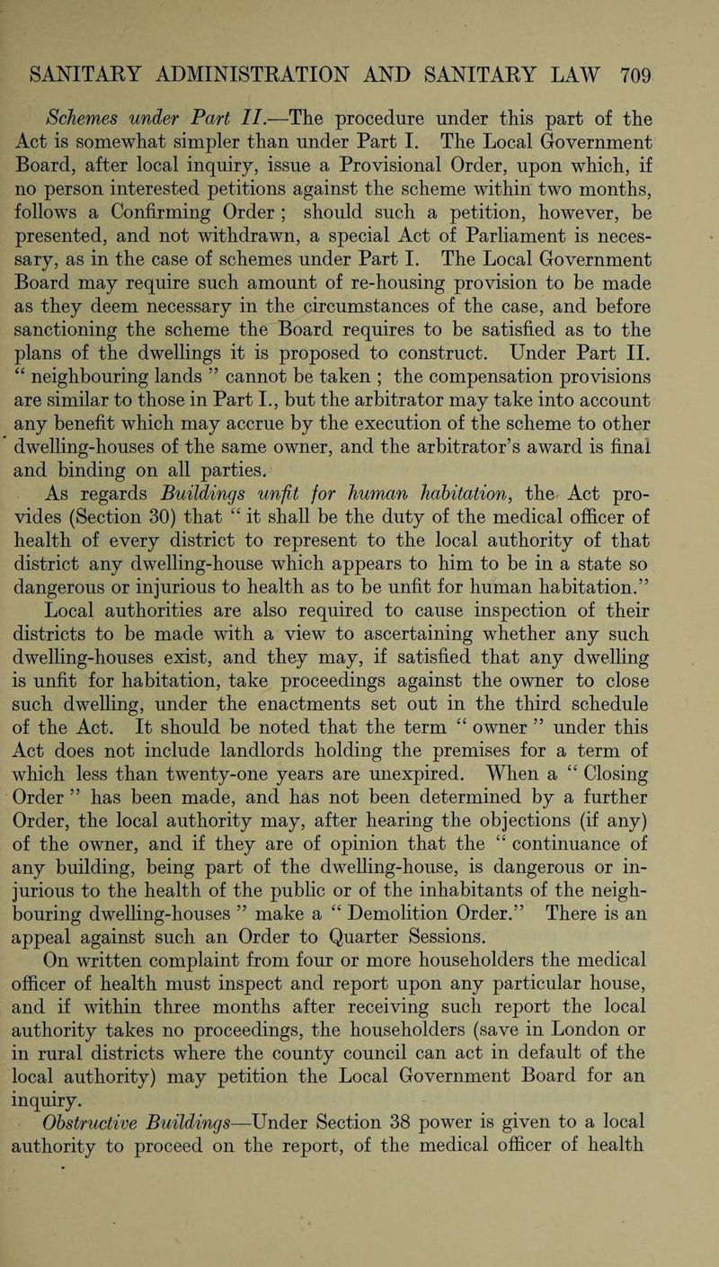 Schemes under Part II.—The procedure under this part of the Act is somewhat simpler than under Part I. The Local Government Board, after local inquiry, issue a Provisional Order, upon which, if no person interested petitions against the scheme within two months, follows a Confirming Order ; should such a petition, however, be presented, and not withdrawn, a special Act of Parliament is neces¬ sary, as in the case of schemes under Part I. The Local Government Board may require such amount of re-housing provision to be made as they deem necessary in the circumstances of the case, and before sanctioning the scheme the Board requires to be satisfied as to the plans of the dwellings it is proposed to construct. Under Part II. “ neighbouring lands ” cannot be taken ; the compensation provisions are similar to those in Part I., but the arbitrator may take into account any benefit which may accrue by the execution of the scheme to other dwelling-houses of the same owner, and the arbitrator’s award is final and binding on all parties. As regards Buildings unfit for human habitation, the Act pro¬ vides (Section 30) that “ it shall be the duty of the medical officer of health of every district to represent to the local authority of that district any dwelling-house which appears to him to be in a state so dangerous or injurious to health as to be unfit for human habitation.” Local authorities are also required to cause inspection of their districts to be made with a view to ascertaining whether any such dwelling-houses exist, and they may, if satisfied that any dwelling is unfit for habitation, take proceedings against the owner to close such dwelling, under the enactments set out in the third schedule of the Act. It should be noted that the term “ owner ” under this Act does not include landlords holding the premises for a term of which less than twenty-one years are unexpired. When a “ Closing Order ” has been made, and has not been determined by a further Order, the local authority may, after hearing the objections (if any) of the owner, and if they are of opinion that the “ continuance of any building, being part of the dwelling-house, is dangerous or in¬ jurious to the health of the public or of the inhabitants of the neigh¬ bouring dwelling-houses ” make a “ Demolition Order.” There is an appeal against such an Order to Quarter Sessions. On written complaint from four or more householders the medical officer of health must inspect and report upon any particular house, and if within three months after receiving such report the local authority takes no proceedings, the householders (save in London or in rural districts where the county council can act in default of the local authority) may petition the Local Government Board for an inquiry. Obstructive Buildings—-Under Section 38 power is given to a local authority to proceed on the report, of the medical officer of health