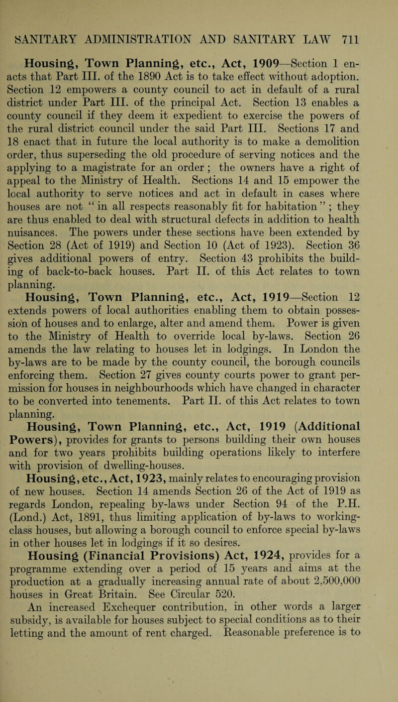 Housing, Town Planning, etc., Act, 1909 —Section 1 en¬ acts that Part III. of the 1890 Act is to take effect without adoption. Section 12 empowers a county council to act in default of a rural district under Part III. of the principal Act. Section 13 enables a county council if they deem it expedient to exercise the powers of the rural district council under the said Part III. Sections 17 and 18 enact that in future the local authority is to make a demolition order, thus superseding the old procedure of serving notices and the applying to a magistrate for an order ; the owners have a right of appeal to the Ministry of Health. Sections 14 and 15 empower the local authority to serve notices and act in default in cases where houses are not “ in all respects reasonably fit for habitation; they are thus enabled to deal with structural defects in addition to health nuisances. The powers under these sections have been extended by Section 28 (Act of 1919) and Section 10 (Act of 1923). Section 36 gives additional powers of entry. Section 43 prohibits the build¬ ing of back-to-back houses. Part II. of this Act relates to town planning. Housing, Town Planning, etc., Act, 1919—Section 12 extends powers of local authorities enabling them to obtain posses¬ sion of houses and to enlarge, alter and amend them. Power is given to the Ministry of Health to override local by-laws. Section 26 amends the law relating to houses let in lodgings. In London the by-laws are to be made by the county council, the borough councils enforcing them. Section 27 gives county courts power to grant per¬ mission for houses in neighbourhoods which have changed in character to be converted into tenements. Part II. of this Act relates to town planning. Housing, Town Planning, etc., Act, 1919 (Additional Powers), provides for grants to persons building their own houses and for two years prohibits building operations likely to interfere with provision of dwelling-houses. Housing, etc., Act, 1923, mainly relates to encouraging provision of new houses. Section 14 amends Section 26 of the Act of 1919 as regards London, repealing by-laws under Section 94 of the P.H. (Lond.) Act, 1891, thus limiting application of by-laws to working- class houses, but allowing a borough council to enforce special by-laws in other houses let in lodgings if it so desires. Housing (Financial Provisions) Act, 1924, provides for a programme extending over a period of 15 years and aims at the production at a gradually increasing annual rate of about 2,500,000 houses in Great Britain. See Circular 520. An increased Exchequer contribution, in other words a larger subsidy, is available for houses subject to special conditions as to their letting and the amount of rent charged. Reasonable preference is to