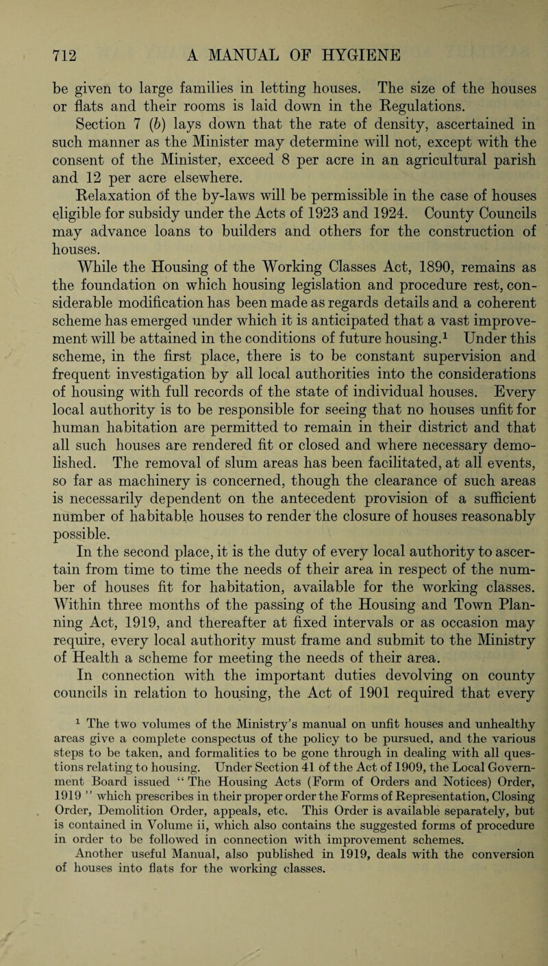 be given to large families in letting houses. The size of the houses or flats and their rooms is laid down in the Regulations. Section 7 (b) lays down that the rate of density, ascertained in. such manner as the Minister may determine will not, except with the consent of the Minister, exceed 8 per acre in an agricultural parish and 12 per acre elsewhere. Relaxation df the by-laws will be permissible in the case of houses eligible for subsidy under the Acts of 1923 and 1924. County Councils may advance loans to builders and others for the construction of houses. While the Housing of the Working Classes Act, 1890, remains as the foundation on which housing legislation and procedure rest, con¬ siderable modification has been made as regards details and a coherent scheme has emerged under which it is anticipated that a vast improve¬ ment will be attained in the conditions of future housing.1 Under this scheme, in the first place, there is to be constant supervision and frequent investigation by all local authorities into the considerations of housing with full records of the state of individual houses. Every local authority is to be responsible for seeing that no houses unfit for human habitation are permitted to remain in their district and that all such houses are rendered fit or closed and where necessary demo¬ lished. The removal of slum areas has been facilitated, at all events, so far as machinery is concerned, though the clearance of such areas is necessarily dependent on the antecedent provision of a sufficient number of habitable houses to render the closure of houses reasonably possible. In the second place, it is the duty of every local authority to ascer¬ tain from time to time the needs of their area in respect of the num¬ ber of houses fit for habitation, available for the working classes. Within three months of the passing of the Housing and Town Plan¬ ning Act, 1919, and thereafter at fixed intervals or as occasion may require, every local authority must frame and submit to the Ministry of Health a scheme for meeting the needs of their area. In connection with the important duties devolving on county councils in relation to housing, the Act of 1901 required that every 1 The two volumes of the Ministry’s manual on unfit houses and unhealthy areas give a complete conspectus of the policy to be pursued, and the various steps to be taken, and formalities to be gone through in dealing with all ques¬ tions relating to housing. Under Section 41 of the Act of 1909, the Local Govern¬ ment Board issued “ The Housing Acts (Form of Orders and Notices) Order, 1919 ” which prescribes in their proper order the Forms of Representation, Closing Order, Demolition Order, appeals, etc. This Order is available separately, but is contained in Volume ii, which also contains the suggested forms of procedure in order to be followed in connection with improvement schemes. Another useful Manual, also published in 1919, deals with the conversion of houses into flats for the working classes.