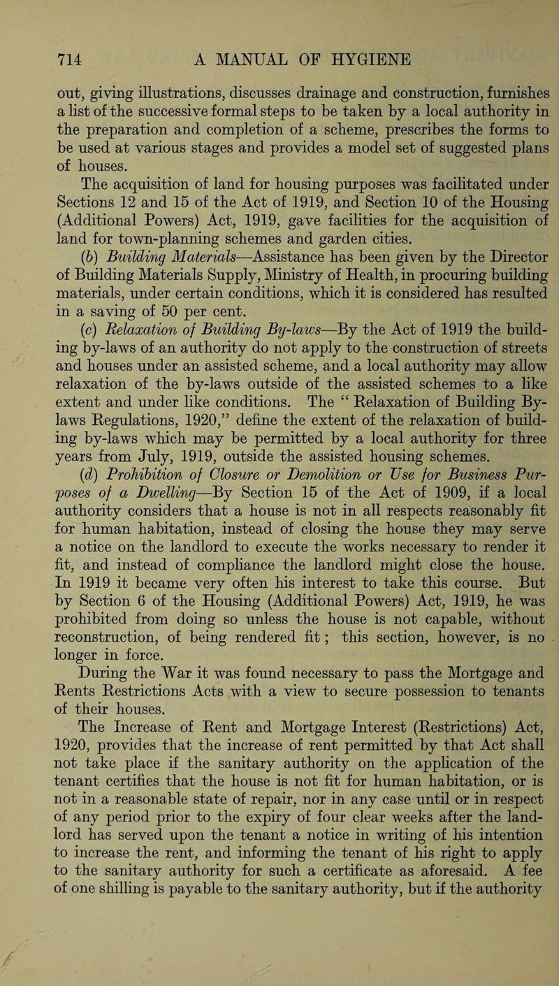 out, giving illustrations, discusses drainage and construction, furnishes a list of the successive formal steps to be taken by a local authority in the preparation and completion of a scheme, prescribes the forms to be used at various stages and provides a model set of suggested plans of houses. The acquisition of land for housing purposes was facilitated under Sections 12 and 15 of the Act of 1919, and Section 10 of the Housing (Additional Powers) Act, 1919, gave facilities for the acquisition of land for town-planning schemes and garden cities. (6) Building Materials—Assistance has been given by the Director of Building Materials Supply, Ministry of Health, in procuring building materials, under certain conditions, which it is considered has resulted in a saving of 50 per cent. (c) Relaxation of Building By-laws—By the Act of 1919 the build¬ ing by-laws of an authority do not apply to the construction of streets and houses under an assisted scheme, and a local authority may allow relaxation of the by-laws outside of the assisted schemes to a like extent and under like conditions. The “ Relaxation of Building By¬ laws Regulations, 1920,” define the extent of the relaxation of build¬ ing by-laws which may be permitted by a local authority for three years from July, 1919, outside the assisted housing schemes. (d) Prohibition of Closure or Demolition or Use for Business Pur¬ poses of a Dwelling—By Section 15 of the Act of 1909, if a local authority considers that a house is not in all respects reasonably fit for human habitation, instead of closing the house they may serve a notice on the landlord to execute the works necessary to render it fit, and instead of compliance the landlord might close the house. In 1919 it became very often his interest to take this course. But by Section 6 of the Housing (Additional Powers) Act, 1919, he was prohibited from doing so unless the house is not capable, without reconstruction, of being rendered fit; this section, however, is no longer in force. During the War it was found necessary to pass the Mortgage and Rents Restrictions Acts with a view to secure possession to tenants of their houses. The Increase of Rent and Mortgage Interest (Restrictions) Act, 1920, provides that the increase of rent permitted by that Act shall not take place if the sanitary authority on the application of the tenant certifies that the house is not fit for human habitation, or is not in a reasonable state of repair, nor in any case until or in respect of any period prior to the expiry of four clear weeks after the land¬ lord has served upon the tenant a notice in writing of his intention to increase the rent, and informing the tenant of his right to apply to the sanitary authority for such a certificate as aforesaid. A fee of one shilling is payable to the sanitary authority, but if the authority