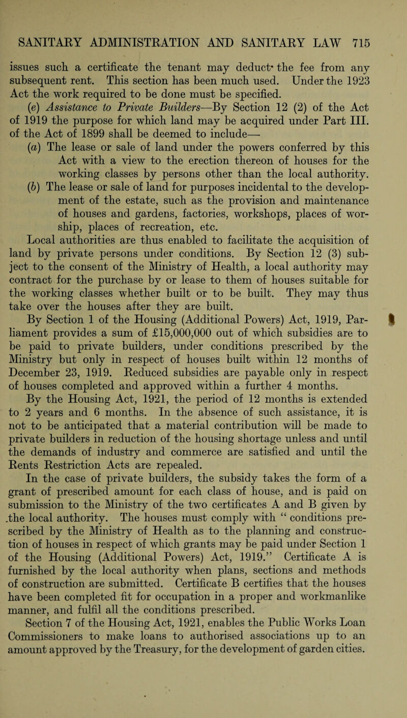 issues such, a certificate the tenant may deduct* the fee from any subsequent rent. This section has been much used. Under the 1923 Act the work required to be done must be specified. (e) Assistance to Private Builders—By Section 12 (2) of the Act of 1919 the purpose for which land may be acquired under Part III. of the Act of 1899 shall be deemed to include— (a) The lease or sale of land under the powers conferred by this Act with a view to the erection thereon of houses for the working classes by persons other than the local authority. (b) The lease or sale of land for purposes incidental to the develop¬ ment of the estate, such as the provision and maintenance of houses and gardens, factories, workshops, places of wor¬ ship, places of recreation, etc. Local authorities are thus enabled to facilitate the acquisition of land by private persons under conditions. By Section 12 (3) sub¬ ject to the consent of the Ministry of Health, a local authority may contract for the purchase by or lease to them of houses suitable for the working classes whether built or to be built. They may thus take over the houses after they are built. By Section 1 of the Housing (Additional Powers) Act, 1919, Par¬ liament provides a sum of £15,000,000 out of which subsidies are to be paid to private builders, under conditions prescribed by the Ministry but only in respect of houses built within 12 months of December 23, 1919. Reduced subsidies are payable only in respect of houses completed and approved within a further 4 months. By the Housing Act, 1921, the period of 12 months is extended to 2 years and 6 months. In the absence of such assistance, it is not to be anticipated that a material contribution will be made to private builders in reduction of the housing shortage unless and until the demands of industry and commerce are satisfied and until the Rents Restriction Acts are repealed. In the case of private builders, the subsidy takes the form of a grant of prescribed amount for each class of house, and is paid on submission to the Ministry of the two certificates A and B given by .the local authority. The houses must comply with “ conditions pre¬ scribed by the Ministry of Health as to the planning and construc¬ tion of houses in respect of which grants may be paid under Section 1 of the Housing (Additional Powers) Act, 1919.” Certificate A is furnished by the local authority when plans, sections and methods of construction are submitted. Certificate B certifies that the houses have been completed fit for occupation in a proper and workmanlike manner, and fulfil all the conditions prescribed. Section 7 of the Housing Act, 1921, enables the Public Works Loan Commissioners to make loans to authorised associations up to an amount approved by the Treasury, for the development of garden cities.