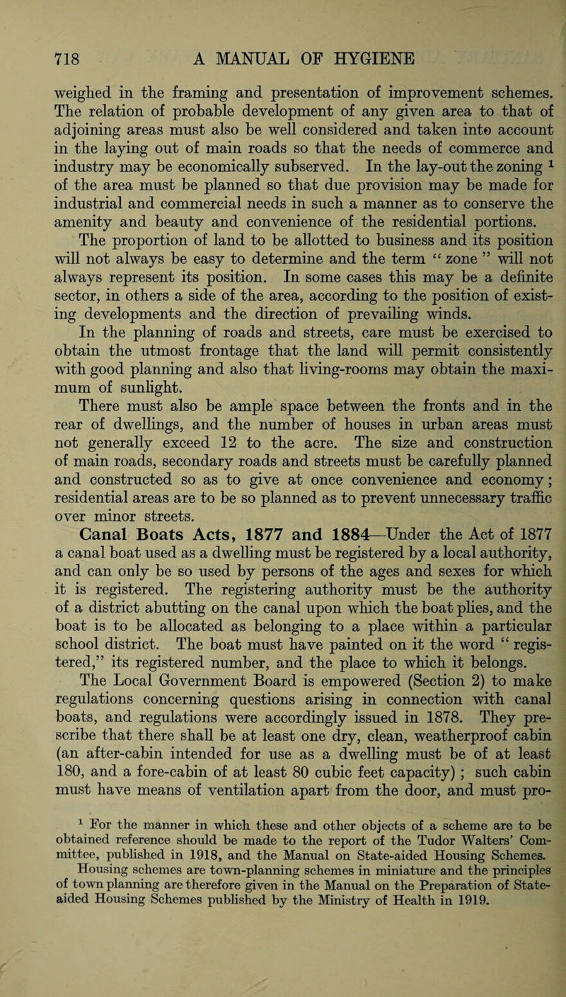 weighed in the framing and presentation of improvement schemes. The relation of probable development of any given area to that of adjoining areas must also be well considered and taken into account in the laying out of main roads so that the needs of commerce and industry may be economically subserved. In the lay-out the zoning 1 of the area must be planned so that due provision may be made for industrial and commercial needs in such a manner as to conserve the amenity and beauty and convenience of the residential portions. The proportion of land to be allotted to business and its position will not always be easy to determine and the term “ zone ” will not always represent its position. In some cases this may be a definite sector, in others a side of the area, according to the position of exist¬ ing developments and the direction of prevailing winds. In the planning of roads and streets, care must be exercised to obtain the utmost frontage that the land will permit consistently with good planning and also that living-rooms may obtain the maxi¬ mum of sunlight. There must also be ample space between the fronts and in the rear of dwellings, and the number of houses in urban areas must not generally exceed 12 to the acre. The size and construction of main roads, secondary roads and streets must be carefully planned and constructed so as to give at once convenience and economy; residential areas are to be so planned as to prevent unnecessary traffic over minor streets. Canal Boats Acts, 1877 and 1884—Under the Act of 1877 a canal boat used as a dwelling must be registered by a local authority, and can only be so used by persons of the ages and sexes for which it is registered. The registering authority must be the authority of a district abutting on the canal upon which the boat plies, and the boat is to be allocated as belonging to a place within a particular school district. The boat must have painted on it the word “ regis¬ tered,” its registered number, and the place to which it belongs. The Local Government Board is empowered (Section 2) to make regulations concerning questions arising in connection with canal boats, and regulations were accordingly issued in 1878. They pre¬ scribe that there shall be at least one dry, clean, weatherproof cabin (an after-cabin intended for use as a dwelling must be of at least 180, and a fore-cabin of at least 80 cubic feet capacity) ; such cabin must have means of ventilation apart from the door, and must pro- 1 For the manner in which these and other objects of a scheme are to be obtained reference should be made to the report of the Tudor Walters’ Com¬ mittee, published in 1918, and the Manual on State-aided Housing Schemes. Housing schemes are town-planning schemes in miniature and the principles of town planning are therefore given in the Manual on the Preparation of State- aided Housing Schemes published by the Ministry of Health in 1919.