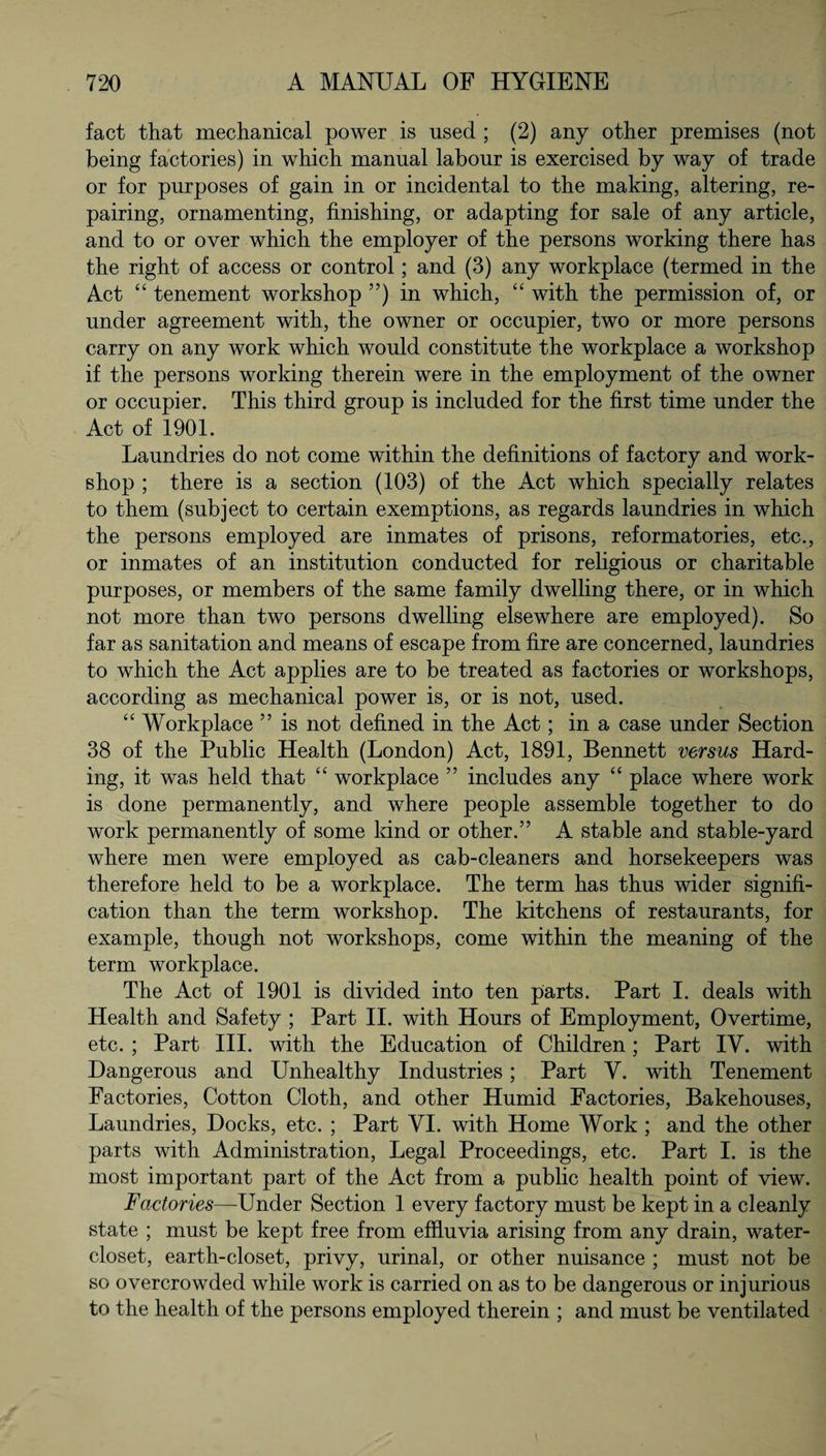 fact that mechanical power is used ; (2) any other premises (not being factories) in which manual labour is exercised by way of trade or for purposes of gain in or incidental to the making, altering, re¬ pairing, ornamenting, finishing, or adapting for sale of any article, and to or over which the employer of the persons working there has the right of access or control; and (3) any workplace (termed in the Act “ tenement workshop ”) in which, “ with the permission of, or under agreement with, the owner or occupier, two or more persons carry on any work which would constitute the workplace a workshop if the persons working therein were in the employment of the owner or occupier. This third group is included for the first time under the Act of 1901. Laundries do not come within the definitions of factory and work¬ shop ; there is a section (103) of the Act which specially relates to them (subject to certain exemptions, as regards laundries in which the persons employed are inmates of prisons, reformatories, etc., or inmates of an institution conducted for religious or charitable purposes, or members of the same family dwelling there, or in which not more than two persons dwelling elsewhere are employed). So far as sanitation and means of escape from fire are concerned, laundries to which the Act applies are to be treated as factories or workshops, according as mechanical power is, or is not, used. “ Workplace ” is not defined in the Act; in a case under Section 38 of the Public Health (London) Act, 1891, Bennett versus Hard¬ ing, it was held that “ workplace ” includes any “ place where work is done permanently, and where people assemble together to do work permanently of some land or other.” A stable and stable-yard where men were employed as cab-cleaners and horsekeepers was therefore held to be a workplace. The term has thus wider signifi¬ cation than the term workshop. The kitchens of restaurants, for example, though not workshops, come within the meaning of the term workplace. The Act of 1901 is divided into ten parts. Part I. deals with Health and Safety ; Part II. with Hours of Employment, Overtime, etc. ; Part III. with the Education of Children; Part IY. with Dangerous and Unhealthy Industries ; Part V. with Tenement Factories, Cotton Cloth, and other Humid Factories, Bakehouses, Laundries, Docks, etc. ; Part VI. with Home Work ; and the other parts with Administration, Legal Proceedings, etc. Part I. is the most important part of the Act from a public health point of view. Factories—-Under Section 1 every factory must be kept in a cleanly state ; must be kept free from effluvia arising from any drain, water- closet, earth-closet, privy, urinal, or other nuisance ; must not be so overcrowded while work is carried on as to be dangerous or injurious to the health of the persons employed therein ; and must be ventilated