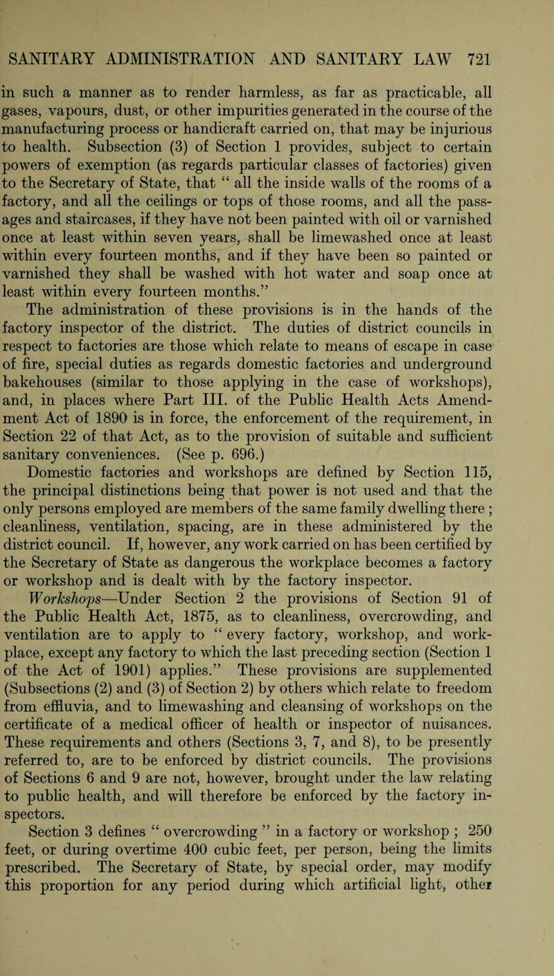 in such a manner as to render harmless, as far as practicable, all gases, vapours, dust, or other impurities generated in the course of the manufacturing process or handicraft carried on, that may be injurious to health. Subsection (3) of Section 1 provides, subject to certain powers of exemption (as regards particular classes of factories) given to the Secretary of State, that “ all the inside walls of the rooms of a factory, and all the ceilings or tops of those rooms, and all the pass¬ ages and staircases, if they have not been painted with oil or varnished once at least within seven years, shall be limewashecl once at least within every fourteen months, and if they have been so painted or varnished they shall be washed with hot water and soap once at least within every fourteen months.” The administration of these provisions is in the hands of the factory inspector of the district. The duties of district councils in respect to factories are those which relate to means of escape in case of fire, special duties as regards domestic factories and underground bakehouses (similar to those applying in the case of workshops), and, in places where Part III. of the Public Health Acts Amend¬ ment Act of 1890 is in force, the enforcement of the requirement, in Section 22 of that Act, as to the provision of suitable and sufficient sanitary conveniences. (See p. 696.) Domestic factories and workshops are defined by Section 115, the principal distinctions being that power is not used and that the only persons employed are members of the same family dwelling there ; cleanliness, ventilation, spacing, are in these administered by the district council. If, however, any work carried on has been certified by the Secretary of State as dangerous the workplace becomes a factory or workshop and is dealt with by the factory inspector. Workshops—Under Section 2 the provisions of Section 91 of the Public Health Act, 1875, as to cleanliness, overcrowding, and ventilation are to apply to “ every factory, workshop, and work¬ place, except any factory to which the last preceding section (Section 1 of the Act of 1901) applies.” These provisions are supplemented (Subsections (2) and (3) of Section 2) by others which relate to freedom from effluvia, and to lime washing and cleansing of workshops on the certificate of a medical officer of health or inspector of nuisances. These requirements and others (Sections 3, 7, and 8), to be presently referred to, are to be enforced by district councils. The provisions of Sections 6 and 9 are not, however, brought under the law relating to public health, and will therefore be enforced by the factory in¬ spectors. Section 3 defines “ overcrowding ” in a factory or workshop ; 250 feet, or during overtime 400 cubic feet, per person, being the limits prescribed. The Secretary of State, by special order, may modify this proportion for any period during which artificial light, other