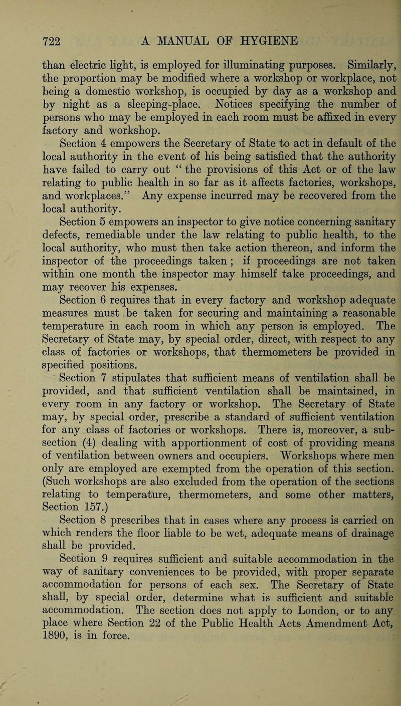 than electric light, is employed for illuminating purposes. Similarly, the proportion may be modified where a workshop or workplace, not being a domestic workshop, is occupied by day as a workshop and by night as a sleeping-place. Notices specifying the number of persons who may be employed in each room must be affixed in every factory and workshop. Section 4 empowers the Secretary of State to act in default of the local authority in the event of his being satisfied that the authority have failed to carry out “ the provisions of this Act or of the law relating to public health in so far as it affects factories, workshops, and workplaces.” Any expense incurred may be recovered from the local authority. Section 5 empowers an inspector to give notice concerning sanitary defects, remediable under the law relating to public health, to the local authority, who must then take action thereon, and inform the inspector of the proceedings taken; if proceedings are not taken within one month the inspector may himself take proceedings, and may recover his expenses. Section 6 requires that in every factory and workshop adequate measures must be taken for securing and maintaining a reasonable temperature in each room in which any person is employed. The Secretary of State may, by special order, direct, with respect to any class of factories or workshops, that thermometers be provided in specified positions. Section 7 stipulates that sufficient means of ventilation shall be provided, and that sufficient ventilation shall be maintained, in every room in any factory or workshop. The Secretary of State may, by special order, prescribe a standard of sufficient ventilation for any class of factories or workshops. There is, moreover, a sub¬ section (4) dealing with apportionment of cost of providing means of ventilation between owners and occupiers. Workshops where men only are employed are exempted from the operation of this section. (Such workshops are also excluded from the operation of the sections relating to temperature, thermometers, and some other matters, Section 157.) Section 8 prescribes that in cases where any process is carried on which renders the floor liable to be wet, adequate means of drainage shall be provided. Section 9 requires sufficient and suitable accommodation in the way of sanitary conveniences to be provided, with proper separate accommodation for persons of each sex. The Secretary of State shall, by special order, determine what is sufficient and suitable accommodation. The section does not apply to London, or to any place where Section 22 of the Public Health Acts Amendment Act, 1890, is in force.
