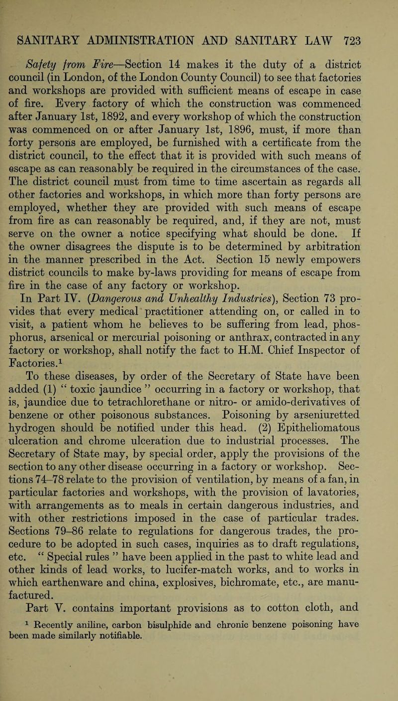 Safety from Fire—Section 14 makes it the duty of a district council (in London, of the London County Council) to see that factories and workshops are provided with sufficient means of escape in case of fire. Every factory of which the construction was commenced after January 1st, 1892, and every workshop of which the construction was commenced on or after January 1st, 1896, must, if more than forty persons are employed, be furnished with a certificate from the district council, to the effect that it is provided with such means of escape as can reasonably be required in the circumstances of the case. The district council must from time to time ascertain as regards all other factories and workshops, in which more than forty persons are employed, whether they are provided with such means of escape from fire as can reasonably be required, and, if they are not, must serve on the owner a notice specifying what should be done. If the owner disagrees the dispute is to be determined by arbitration in the manner prescribed in the Act. Section 15 newly empowers district councils to make by-laws providing for means of escape from fire in the case of any factory or workshop. In Part IV. {Dangerous and Unhealthy Industries), Section 73 pro¬ vides that every medical practitioner attending on, or called in to visit, a patient whom he believes to be suffering from lead, phos¬ phorus, arsenical or mercurial poisoning or anthrax, contracted in any factory or workshop, shall notify the fact to H.M. Chief Inspector of Factories.1 To these diseases, by order of the Secretary of State have been added (1) “ toxic jaundice 55 occurring in a factory or workshop, that is, jaundice due to tetrachlorethane or nitro- or amido-derivatives of benzene or other poisonous substances. Poisoning by arseniuretted hydrogen should be notified under this head. (2) Epitheliomatous ulceration and chrome ulceration due to industrial processes. The Secretary of State may, by special order, apply the provisions of the section to any other disease occurring in a factory or workshop. Sec¬ tions 74-78 relate to the provision of ventilation, by means of a fan, in particular factories and workshops, with the provision of lavatories, with arrangements as to meals in certain dangerous industries, and with other restrictions imposed in the case of particular trades. Sections 79-86 relate to regulations for dangerous trades, the pro¬ cedure to be adopted in such cases, inquiries as to draft regulations, etc. “ Special rules ” have been applied in the past to white lead and other kinds of lead works, to lucifer-match works, and to works in which earthenware and china, explosives, bichromate, etc., are manu¬ factured. Part Y. contains important provisions as to cotton cloth, and 1 Recently aniline, carbon bisulphide and chronic benzene poisoning have been made similarly notifiable.