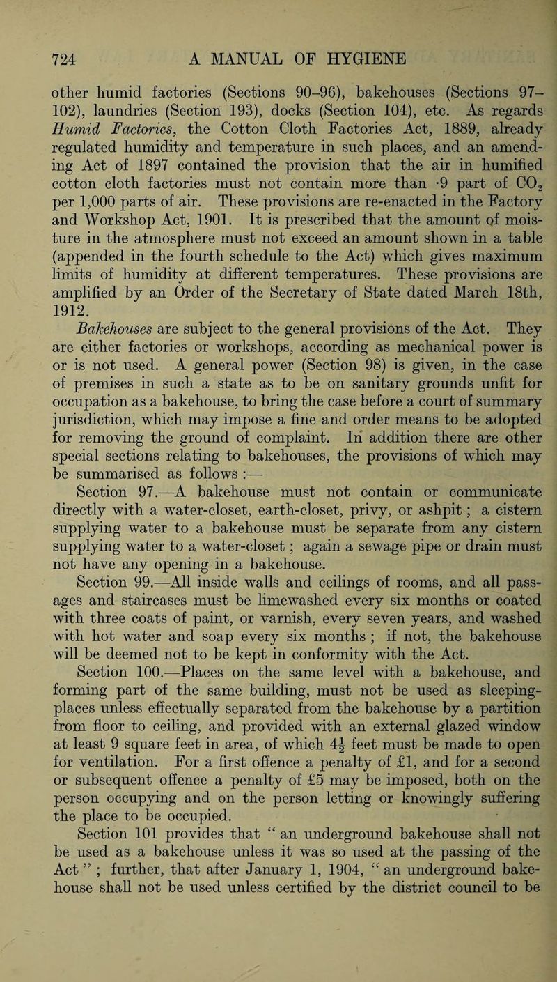 other humid factories (Sections 90-96), bakehouses (Sections 97- 102), laundries (Section 193), docks (Section 104), etc. As regards Humid Factories, the Cotton Cloth Factories Act, 1889, already- regulated humidity and temperature in such places, and an amend¬ ing Act of 1897 contained the provision that the air in humified cotton cloth factories must not contain more than -9 part of C02 per 1,000 parts of air. These provisions are re-enacted in the Factory and Workshop Act, 1901. It is prescribed that the amount of mois¬ ture in the atmosphere must not exceed an amount shown in a table (appended in the fourth schedule to the Act) which gives maximum limits of humidity at different temperatures. These provisions are amplified by an Order of the Secretary of State dated March 18th, 1912. Bakehouses are subject to the general provisions of the Act. They are either factories or workshops, according as mechanical power is or is not used. A general power (Section 98) is given, in the case of premises in such a state as to be on sanitary grounds unfit for occupation as a bakehouse, to bring the case before a court of summary jurisdiction, which may impose a fine and order means to be adopted for removing the ground of complaint. In addition there are other special sections relating to bakehouses, the provisions of which may be summarised as follows Section 97.—A bakehouse must not contain or communicate directly with a water-closet, earth-closet, privy, or ashpit; a cistern supplying water to a bakehouse must be separate from any cistern supplying water to a water-closet; again a sewage pipe or drain must not have any opening in a bakehouse. Section 99.—All inside walls and ceilings of rooms, and all pass¬ ages and staircases must be limewashed every six months or coated with three coats of paint, or varnish, every seven years, and washed with hot water and soap every six months ; if not, the bakehouse will be deemed not to be kept in conformity with the Act. Section 100.—Places on the same level with a bakehouse, and forming part of the same building, must not be used as sleeping- places unless effectually separated from the bakehouse by a partition from floor to ceiling, and provided with an external glazed window at least 9 square feet in area, of which 4J feet must be made to open for ventilation. For a first offence a penalty of £1, and for a second or subsequent offence a penalty of £5 may be imposed, both on the person occupying and on the person letting or knowingly suffering the place to be occupied. Section 101 provides that “ an underground bakehouse shall not be used as a bakehouse unless it was so used at the passing of the Act ” ; further, that after January 1, 1904, “ an underground bake¬ house shall not be used unless certified by the district council to be