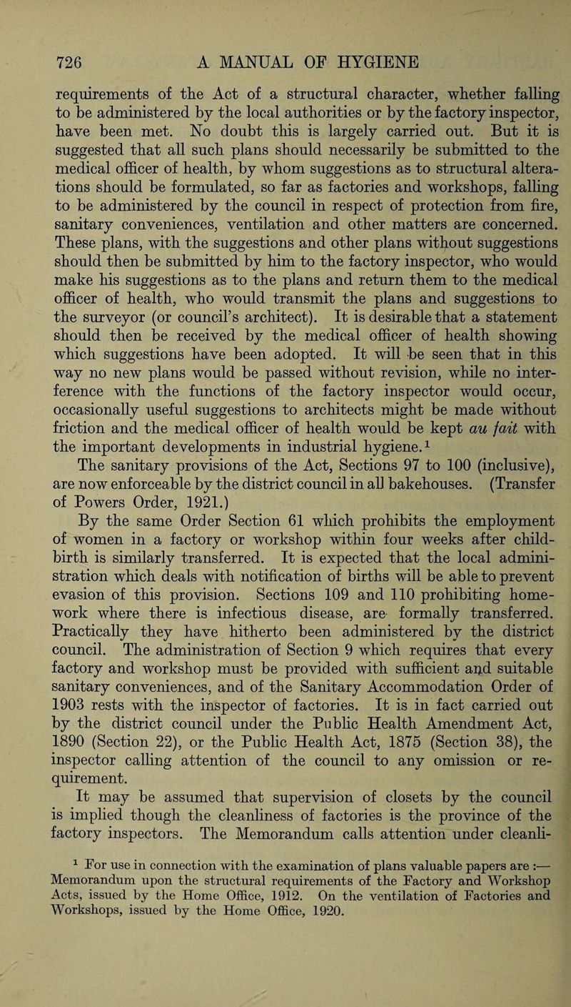 requirements of tlie Act of a structural character, whether falling to be administered by the local authorities or by the factory inspector, have been met. No doubt this is largely carried out. But it is suggested that all such plans should necessarily be submitted to the medical officer of health, by whom suggestions as to structural altera¬ tions should be formulated, so far as factories and workshops, falling to be administered by the council in respect of protection from fire, sanitary conveniences, ventilation and other matters are concerned. These plans, with the suggestions and other plans without suggestions should then be submitted by him to the factory inspector, who would make his suggestions as to the plans and return them to the medical officer of health, who would transmit the plans and suggestions to the surveyor (or council’s architect). It is desirable that a statement should then be received by the medical officer of health showing which suggestions have been adopted. It will be seen that in this way no new plans would be passed without revision, while no inter¬ ference with the functions of the factory inspector would occur, occasionally useful suggestions to architects might be made without friction and the medical officer of health would be kept au fait with the important developments in industrial hygiene.1 The sanitary provisions of the Act, Sections 97 to 100 (inclusive), are now enforceable by the district council in all bakehouses. (Transfer of Powers Order, 1921.) By the same Order Section 61 which prohibits the employment of women in a factory or workshop within four weeks after child¬ birth is similarly transferred. It is expected that the local admini¬ stration which deals with notification of births will be able to prevent evasion of this provision. Sections 109 and 110 prohibiting home¬ work where there is infectious disease, are formally transferred. Practically they have hitherto been administered by the district council. The administration of Section 9 which requires that every factory and workshop must be provided with sufficient ap.d suitable sanitary conveniences, and of the Sanitary Accommodation Order of 1903 rests with the inspector of factories. It is in fact carried out by the district council under the Public Health Amendment Act, 1890 (Section 22), or the Public Health Act, 1875 (Section 38), the inspector calling attention of the council to any omission or re¬ quirement. It may be assumed that supervision of closets by the council is implied though the cleanliness of factories is the province of the factory inspectors. The Memorandum calls attention under cleanli- 1 For use in connection with the examination of plans valuable papers are :— Memorandum upon the structural requirements of the Factory and Workshop Acts, issued by the Home Office, 1912. On the ventilation of Factories and Workshops, issued by the Home Office, 1920.