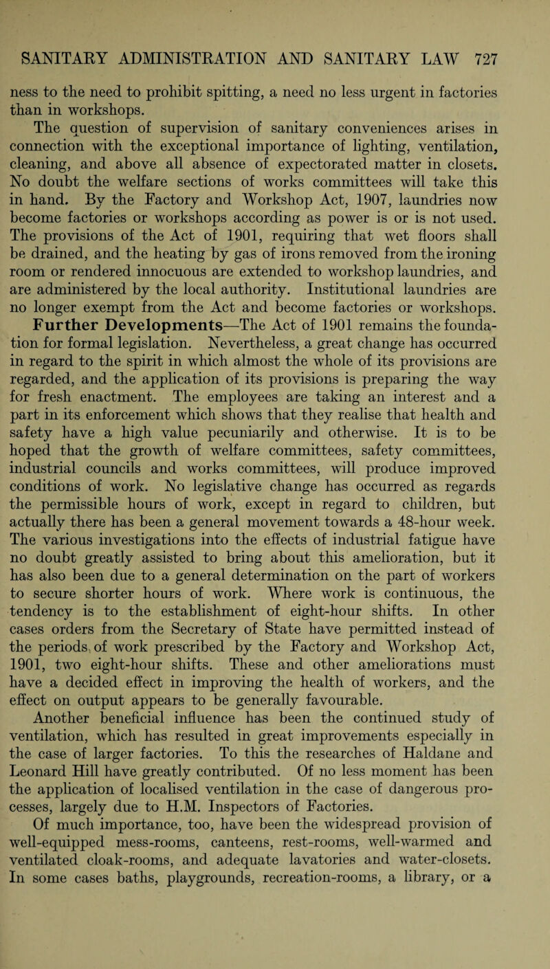 ness to the need to prohibit spitting, a need no less urgent in factories than in workshops. The Question of supervision of sanitary conveniences arises in connection with the exceptional importance of lighting, ventilation, cleaning, and above all absence of expectorated matter in closets. No doubt the welfare sections of works committees will take this in hand. By the Factory and Workshop Act, 1907, laundries now become factories or workshops according as power is or is not used. The provisions of the Act of 1901, requiring that wet floors shall be drained, and the heating by gas of irons removed from the ironing room or rendered innocuous are extended to workshop laundries, and are administered by the local authority. Institutional laundries are no longer exempt from the Act and become factories or workshops. Further Developments—The Act of 1901 remains the founda¬ tion for formal legislation. Nevertheless, a great change has occurred in regard to the spirit in which almost the whole of its provisions are regarded, and the application of its provisions is preparing the way for fresh enactment. The employees are taking an interest and a part in its enforcement which shows that they realise that health and safety have a high value pecuniarily and otherwise. It is to be hoped that the growth of welfare committees, safety committees, industrial councils and works committees, will produce improved conditions of work. No legislative change has occurred as regards the permissible hours of work, except in regard to children, but actually there has been a general movement towards a 48-hour week. The various investigations into the effects of industrial fatigue have no doubt greatly assisted to bring about this amelioration, but it has also been due to a general determination on the part of workers to secure shorter hours of work. Where work is continuous, the tendency is to the establishment of eight-hour shifts. In other cases orders from the Secretary of State have permitted instead of the periods, of work prescribed by the Factory and Workshop Act, 1901, two eight-hour shifts. These and other ameliorations must have a decided effect in improving the health of workers, and the effect on output appears to be generally favourable. Another beneficial influence has been the continued study of ventilation, which has resulted in great improvements especially in the case of larger factories. To this the researches of Haldane and Leonard Hill have greatly contributed. Of no less moment has been the application of localised ventilation in the case of dangerous pro¬ cesses, largely due to H.M. Inspectors of Factories. Of much importance, too, have been the widespread provision of well-equipped mess-rooms, canteens, rest-rooms, well-warmed and ventilated cloak-rooms, and adequate lavatories and water-closets. In some cases baths, playgrounds, recreation-rooms, a library, or a