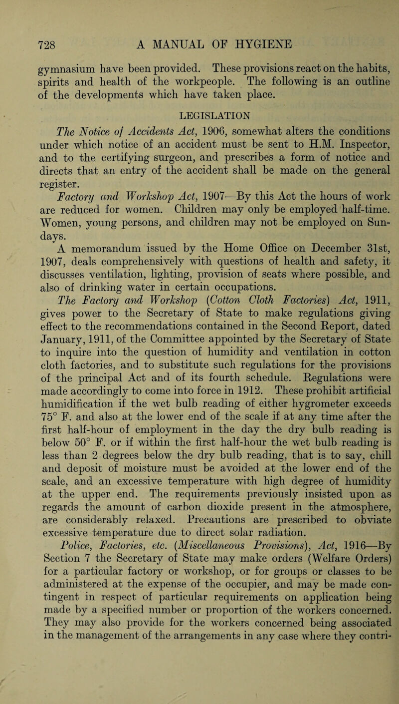 gymnasium have been provided. These provisions react on the habits, spirits and health of the workpeople. The following is an outline of the developments which have taken place. LEGISLATION The Notice of Accidents Act, 1906, somewhat alters the conditions under which notice of an accident must be sent to H.M. Inspector, and to the certifying surgeon, and prescribes a form of notice and directs that an entry of the accident shall be made on the general register. Factory and Workshop Act, 1907—By this Act the hours of work are reduced for women. Children may only be employed half-time. Women, young persons, and children may not be employed on Sun¬ days. A memorandum issued by the Home Office on December 31st, 1907, deals comprehensively with questions of health and safety, it discusses ventilation, lighting, provision of seats where possible, and also of drinking water in certain occupations. The Factory and Workshop (Cotton Cloth Factories) Act, 1911, gives power to the Secretary of State to make regulations giving effect to the recommendations contained in the Second Report, dated January, 1911, of the Committee appointed by the Secretary of State to inquire into the question of humidity and ventilation in cotton cloth factories, and to substitute such regulations for the provisions of the principal Act and of its fourth schedule. Regulations were made accordingly to come into force in 1912. These prohibit artificial humidification if the wet bulb reading of either hygrometer exceeds 75° F. and also at the lower end of the scale if at any time after the first half-hour of employment in the day the dry bulb reading is below 50° F. or if within the first half-hour the wet bulb reading is less than 2 degrees below the dry bulb reading, that is to say, chill and deposit of moisture must be avoided at the lower end of the scale, and an excessive temperature with high degree of humidity at the upper end. The requirements previously insisted upon as regards the amount of carbon dioxide present in the atmosphere, are considerably relaxed. Precautions are prescribed to obviate excessive temperature due to direct solar radiation. Police, Factories, etc. (Miscellaneous Provisions), Act, 1916—By Section 7 the Secretary of State may make orders (Welfare Orders) for a particular factory or workshop, or for groups or classes to be administered at the expense of the occupier, and may be made con¬ tingent in respect of particular requirements on application being made by a specified number or proportion of the workers concerned. They may also provide for the workers concerned being associated in the management of the arrangements in any case where they contri-