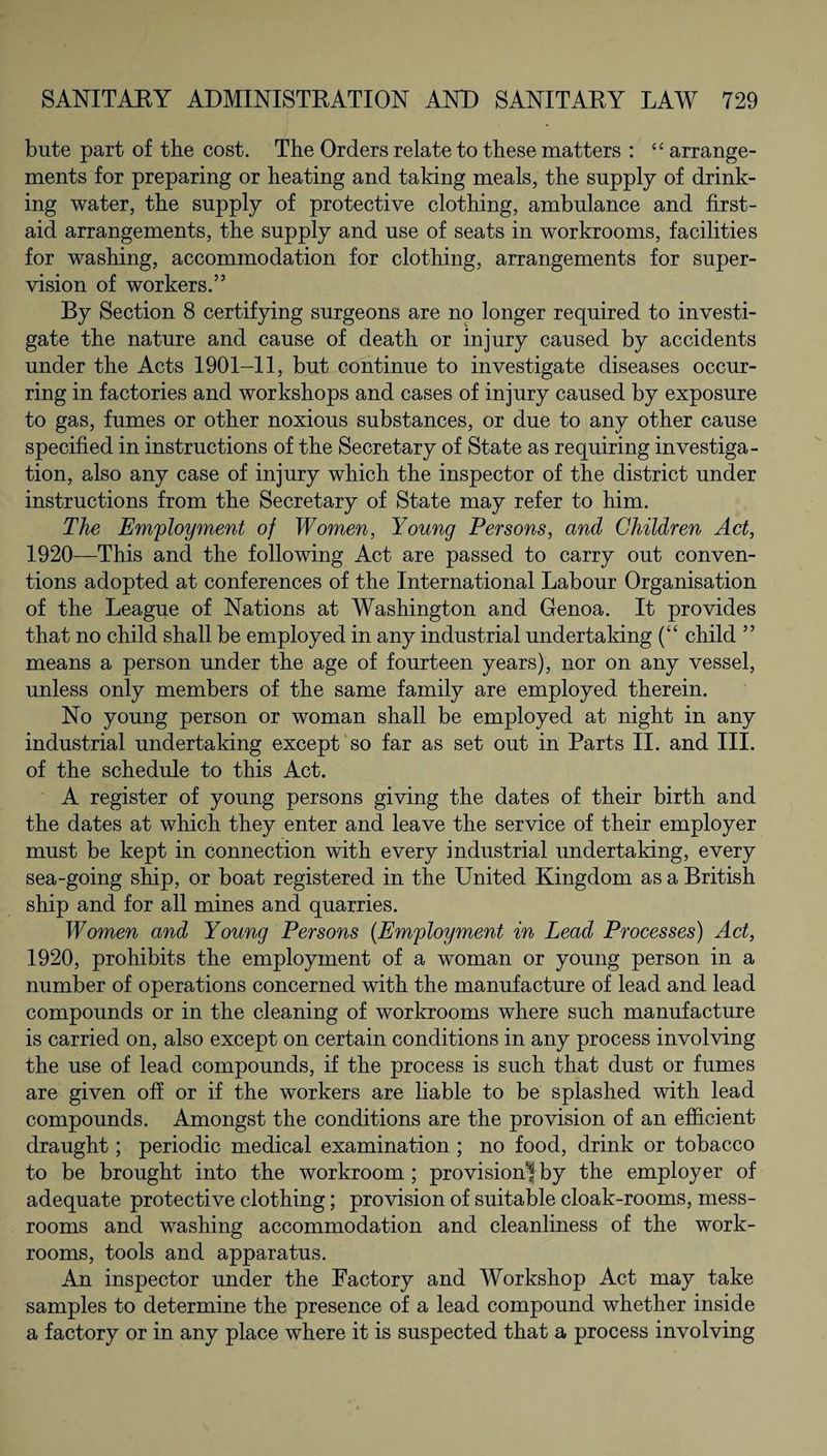 bute part of the cost. The Orders relate to these matters : “ arrange¬ ments for preparing or heating and taking meals, the supply of drink¬ ing water, the supply of protective clothing, ambulance and first- aid arrangements, the supply and use of seats in workrooms, facilities for washing, accommodation for clothing, arrangements for super¬ vision of workers.” By Section 8 certifying surgeons are no longer required to investi¬ gate the nature and cause of death or injury caused by accidents under the Acts 1901-11, but continue to investigate diseases occur¬ ring in factories and workshops and cases of injury caused by exposure to gas, fumes or other noxious substances, or due to any other cause specified in instructions of the Secretary of State as requiring investiga¬ tion, also any case of injury which the inspector of the district under instructions from the Secretary of State may refer to him. The Employment of Women, Young Persons, and Children Act, 1920—This and the following Act are passed to carry out conven¬ tions adopted at conferences of the International Labour Organisation of the League of Nations at Washington and Genoa. It provides that no child shall be employed in any industrial undertaking (“ child ” means a person under the age of fourteen years), nor on any vessel, unless only members of the same family are employed therein. No young person or woman shall be employed at night in any industrial undertaking except so far as set out in Parts II. and III. of the schedule to this Act. A register of young persons giving the dates of their birth and the dates at which they enter and leave the service of their employer must be kept in connection with every industrial undertaking, every sea-going ship, or boat registered in the United Kingdom as a British ship and for all mines and quarries. Women and Young Persons (Employment in Lead Processes) Act, 1920, prohibits the employment of a woman or young person in a number of operations concerned with the manufacture of lead and lead compounds or in the cleaning of workrooms where such manufacture is carried on, also except on certain conditions in any process involving the use of lead compounds, if the process is such that dust or fumes are given off or if the workers are liable to be splashed with lead compounds. Amongst the conditions are the provision of an efficient draught; periodic medical examination ; no food, drink or tobacco to be brought into the workroom ; provision^ by the employer of adequate protective clothing; provision of suitable cloak-rooms, mess- rooms and washing accommodation and cleanliness of the work¬ rooms, tools and apparatus. An inspector under the Factory and Workshop Act may take samples to determine the presence of a lead compound whether inside a factory or in any place where it is suspected that a process involving