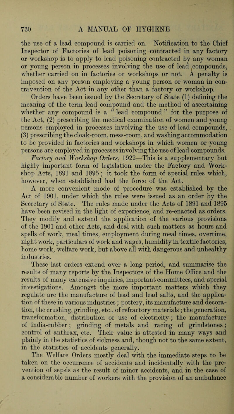 the use of a lead compound is carried on. Notification to the Chief Inspector of Factories of lead poisoning contracted in any factory or workshop is to apply to lead poisoning contracted by any woman or young person in processes involving the use of lead compounds, whether carried on in factories or workshops or not. A penalty is imposed on any person employing a young person or woman in con¬ travention of the Act in any other than a factory or workshop. Orders have been issued by the Secretary of State (1) defining the meaning of the term lead compound and the method of ascertaining whether any compound is a “ lead compound ” for the purpose of the Act, (2) prescribing the medical examination of women and young persons employed in processes involving the use of lead compounds, (3) prescribing the cloak-room, mess-room, and washing accommodation to be provided in factories and workshops in which women or young persons are employed in processes involving the use of lead compounds. Factory and Workshop Orders, 1922—This is a supplementary but highly important form of legislation under the Factory and Work¬ shop Acts, 1891 and 1895 ; it took the form of special rules which, however, when established had the force of the Act. A more convenient mode of procedure was established by the Act of 1901, under which the rules were issued as an order by the Secretary of State. The rules made under the Acts of 1891 and 1895 have been revised in the light of experience, and re-enacted as orders. They modify and extend the application of the various provisions of the 1901 and other Acts, and deal with such matters as hours and spells of work, meal times, employment during meal times, overtime, night work, particulars of work and wages, humidity in textile factories, home work, welfare work, but above all with, dangerous and unhealthy industries. These last orders extend over a long period, and summarise the results of many reports by the Inspectors of the Home Office and the results of many extensive inquiries, important committees, and special investigations. Amongst the more important matters which they regulate are the manufacture of lead and lead salts, and tlie applica¬ tion of these in various industries ; pottery, its manufacture and decora¬ tion, the crushing, grinding, etc., of refractory materials ; the generation, transformation, distribution or use of electricity ; the manufacture of india-rubber; grinding of metals and racing of grindstones; control of anthrax, etc. Their value is attested in many ways and plainly in the statistics of sickness and, though not to the same extent, in the statistics of accidents generally. The Welfare Orders mostly deal with the immediate steps to be taken on the occurrence of accidents and incidentally with the pre¬ vention of sepsis as the result of minor accidents, and in the case of a considerable number of workers with the provision of an ambulance