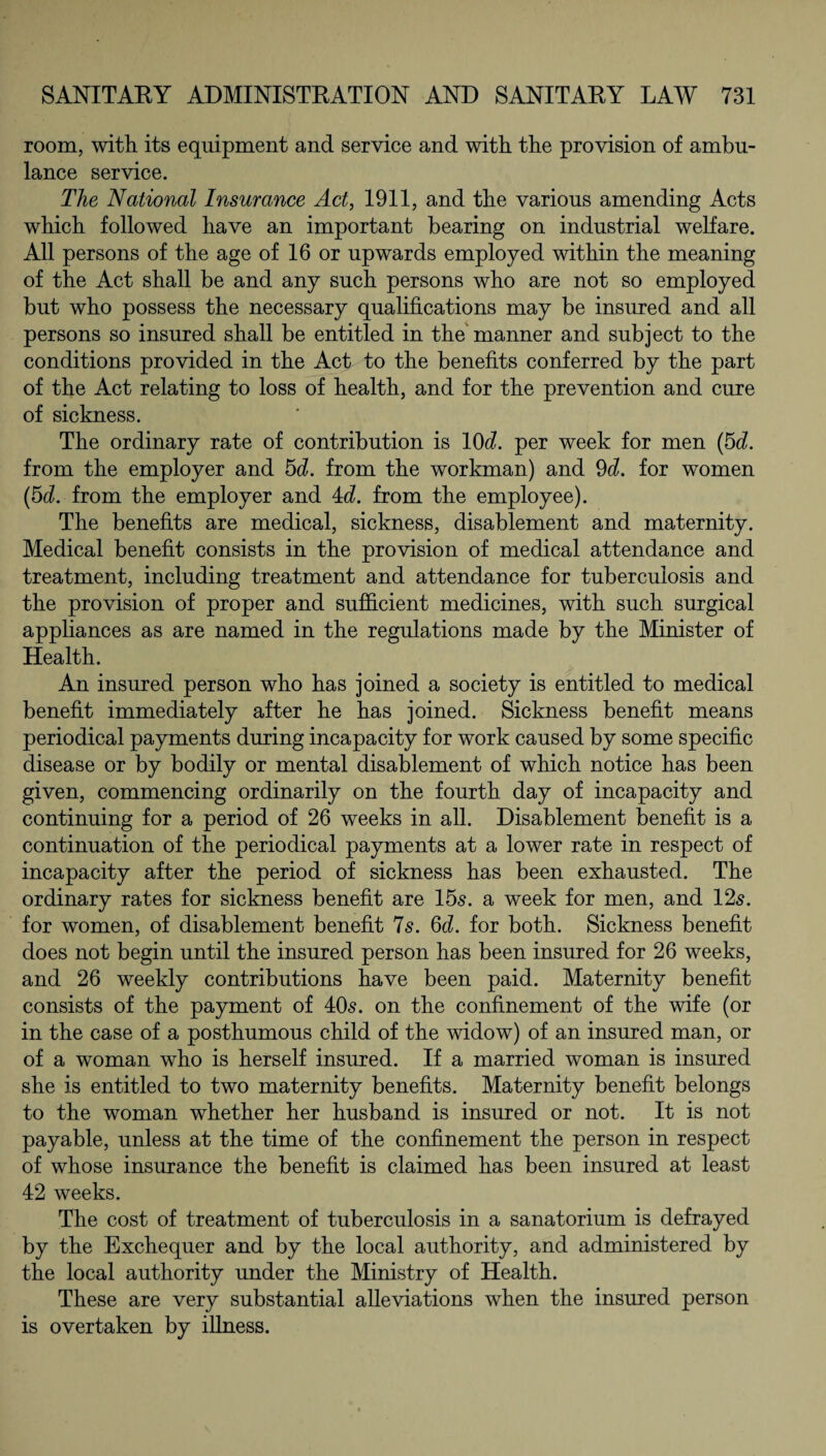 room, with its equipment and service and with the provision of ambu¬ lance service. The National Insurance Act, 1911, and the various amending Acts which followed have an important bearing on industrial welfare. All persons of the age of 16 or upwards employed within the meaning of the Act shall be and any such persons who are not so employed but who possess the necessary qualifications may be insured and all persons so insured shall be entitled in the manner and subject to the conditions provided in the Act to the benefits conferred by the part of the Act relating to loss of health, and for the prevention and cure of sickness. The ordinary rate of contribution is 10^. per week for men (5d. from the employer and 5d. from the workman) and 9d. for women (5d. from the employer and 4d from the employee). The benefits are medical, sickness, disablement and maternity. Medical benefit consists in the provision of medical attendance and treatment, including treatment and attendance for tuberculosis and the provision of proper and sufficient medicines, with such surgical appliances as are named in the regulations made by the Minister of Health. An insured person who has joined a society is entitled to medical benefit immediately after he has joined. Sickness benefit means periodical payments during incapacity for work caused by some specific disease or by bodily or mental disablement of which notice has been given, commencing ordinarily on the fourth day of incapacity and continuing for a period of 26 weeks in all. Disablement benefit is a continuation of the periodical payments at a lower rate in respect of incapacity after the period of sickness has been exhausted. The ordinary rates for sickness benefit are 155. a week for men, and 12s. for women, of disablement benefit 75. 6d. for both. Sickness benefit does not begin until the insured person has been insured for 26 weeks, and 26 weekly contributions have been paid. Maternity benefit consists of the payment of 405. on the confinement of the wife (or in the case of a posthumous child of the widow) of an insured man, or of a woman who is herself insured. If a married woman is insured she is entitled to two maternity benefits. Maternity benefit belongs to the woman whether her husband is insured or not. It is not payable, unless at the time of the confinement the person in respect of whose insurance the benefit is claimed has been insured at least 42 weeks. The cost of treatment of tuberculosis in a sanatorium is defrayed by the Exchequer and by the local authority, and administered by the local authority under the Ministry of Health. These are very substantial alleviations when the insured person is overtaken by illness.