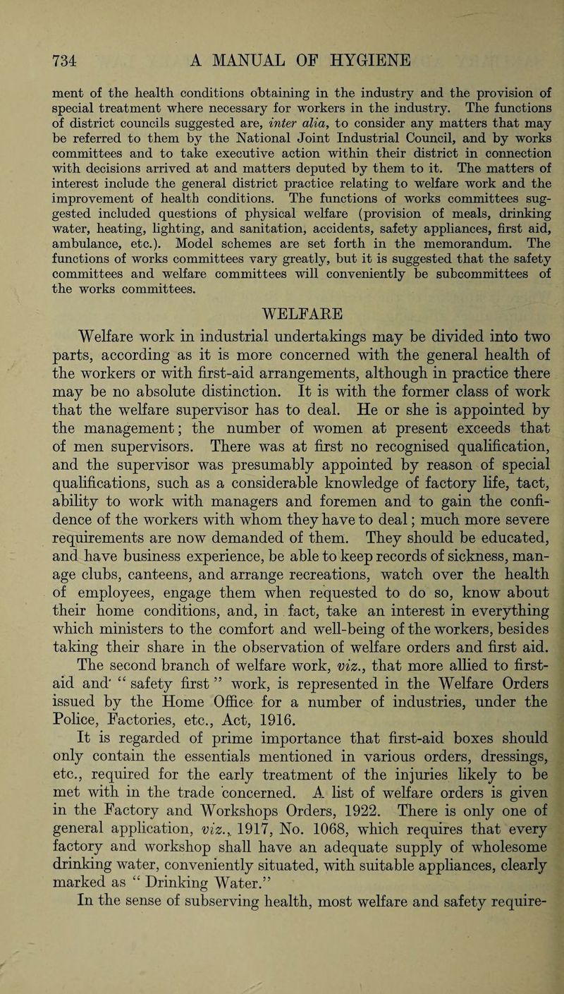 ment of the health conditions obtaining in the industry and the provision of special treatment where necessary for workers in the industry. The functions of district councils suggested are, inter alia, to consider any matters that may be referred to them by the National Joint Industrial Council, and by works committees and to take executive action within their district in connection with decisions arrived at and matters deputed by them to it. The matters of interest include the general district practice relating to welfare work and the improvement of health conditions. The functions of works committees sug¬ gested included questions of physical welfare (provision of meals, drinking water, heating, lighting, and sanitation, accidents, safety appliances, first aid, ambulance, etc.). Model schemes are set forth in the memorandum. The functions of works committees vary greatly, but it is suggested that the safety committees and welfare committees will conveniently be subcommittees of the works committees. WELFAKE Welfare work in industrial undertakings may be divided into two parts, according as it is more concerned witk tbe general health of the workers or with first-aid arrangements, although in practice there may be no absolute distinction. It is with the former class of work that the welfare supervisor has to deal. He or she is appointed by the management; the number of women at present exceeds that of men supervisors. There was at first no recognised qualification, and the supervisor was presumably appointed by reason of special qualifications, such as a considerable knowledge of factory life, tact, ability to work with managers and foremen and to gain the confi¬ dence of the workers with whom they have to deal; much more severe requirements are now demanded of them. They should be educated, and have business experience, be able to keep records of sickness, man¬ age clubs, canteens, and arrange recreations, watch over the health of employees, engage them when requested to do so, know about their home conditions, and, in fact, take an interest in everything which ministers to the comfort and well-being of the workers, besides taking their share in the observation of welfare orders and first aid. The second branch of welfare work, viz., that more allied to first- aid and' “ safety first5 5 work, is represented in the Welfare Orders issued by the Home Office for a number of industries, under the Police, Factories, etc., Act, 1916. It is regarded of prime importance that first-aid boxes should only contain the essentials mentioned in various orders, dressings, etc., required for the early treatment of the injuries likely to be met with in the trade concerned. A list of welfare orders is given in the Factory and Workshops Orders, 1922. There is only one of general application, viz.,. 1917, No. 1068, which requires that every factory and workshop shall have an adequate supply of wholesome drinking water, conveniently situated, with suitable appliances, clearly marked as “ Drinking Water.” In the sense of subserving health, most welfare and safety require-