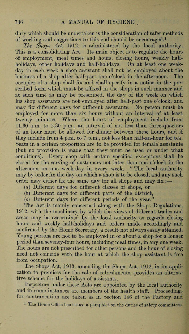 duty which, should be undertaken is the consideration of safer methods of working and suggestions to this end should be encouraged.1 The Shops Act, 1912, is administered by the local authority. This is a consolidating Act. Its main object is to regulate the hours of employment, meal times and hours, closing hours, weekly half¬ holidays, other holidays and half-holidays. On at least one week¬ day in each week a shop assistant shall not be employed about the business of a shop after half-past one o’clock in the afternoon. The occupier of a shop shall fix and shall specify in a notice in the pre¬ scribed form which must be affixed in the shops in such manner and at such time as may be prescribed, the day of the week on which his shop assistants are not employed after half-past one o’clock, and may fix different days for different assistants. No person must be employed for more than six hours without an interval of at least twenty minutes. Where the hours of employment include from 11.30 a.m. to 2.30 p.m., an interval of not less than three-quarters of an hour must be allowed for dinner between these hours, and if they include from 4 p.m. to 7 p.m., not less than half-an-hour for tea. Seats in a certain proportion are to be provided for female assistants (but no provision is made that they must be used or under what conditions). Every shop with certain specified exceptions shall be closed for the serving of customers not later than one o’clock in the afternoon on one week-day in every week. “ The local authority may by order fix the day on which a shop is to be closed, and any such order may either fix the same day for all shops and may fix :— (a) Different days for different classes of shops, or (b) Different days for different parts of the district, (c) Different days for different periods of the year.” The Act is mainly concerned along with the Shops Regulations, 1912, with the machinery by which the views of different trades and areas may be ascertained by the local authority as regards closing hours and weekly half-holidays and orders made accordingly and confirmed by the Home Secretary, a result not always easily attained. Young persons are not to be employed in or about a shop for a longer period than seventy-four hours, including meal times, in any one week. The hours are not prescribed for other persons and the hour of closing need not coincide with the hour at which the shop assistant is free from occupation. The Shops Act, 1913, amending the Shops Act, 1912, in its appli¬ cation to premises for the sale of refreshments, provides an alterna¬ tive scheme for the holidays of assistants. Inspectors under these Acts are appointed by the local authority and in some instances are members of the health staff. Proceedings for contravention are taken as in Section 146 of the Factory and 1 The Home Office has issued a pamphlet on the duties of safety committees.