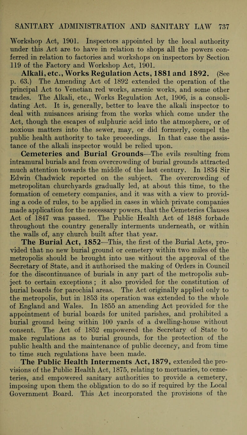 Workshop Act, 1901. Inspectors appointed by the local authority under this Act are to have in relation to shops all the powers con¬ ferred in relation to factories and workshops on inspectors by Section 119 of the Factory and Workshop Act, 1901. Alkali, etc., Works Regulation Acts ,1881 and 1892. (See p. 63.) The Amending Act of 1892 extended the operation of the principal Act to Venetian red works, arsenic works, and some other trades. The Alkali, etc., Works Regulation Act, 1906, is a consoli¬ dating Act. It is, generally, better to leave the alkali inspector to deal with nuisances arising from the works which come under the Act, though the escapes of sulphuric acid into the atmosphere, or of noxious matters into the sewer, may, or did formerly, compel the public health authority to take proceedings. In that case the assis¬ tance of the alkali inspector would be relied upon. Cemeteries and Burial Grounds—The evils resulting from intramural burials and from overcrowding of burial grounds attracted much attention towards the middle of the last century. In 1834 Sir Edwin Chadwick reported on the subject. The overcrowding of metropolitan churchyards gradually led, at about this time, to the formation of cemetery companies, and it was with a view to provid¬ ing a code of rules, to be applied in cases in which private companies made application for the necessary powers, that the Cemeteries Clauses Act of 1847 was passed. The Public Health Act of 1848 forbade throughout the country generally interments underneath, or within the walls of, any church built after that year. The Burial Act, 1852—This, the first of the Burial Acts, pro¬ vided that no new burial ground or cemetery within two miles of the metropolis should be brought into use without the approval of the Secretary of State, and it authorised the making of Orders in Council for the discontinuance of burials in any part of the metropolis sub¬ ject to certain exceptions ; it also provided for the constitution of burial boards for parochial areas. The Act originally applied only to the metropolis, but in 1853 its operation was extended to the whole of England and Wales. In 1855 an amending Act provided for the appointment of burial boards for united parishes, and prohibited a burial ground being within 100 yards of a dwelling-house without consent. The Act of 1852 empowered the Secretary of State to make regulations as to burial grounds, for the protection of the public health and the maintenance of public decency, and from time to time such regulations have been made. The Public Health Interments Act, 1879, extended the pro¬ visions of the Public Health Act, 1875, relating to mortuaries, to ceme¬ teries, and empowered sanitary authorities to provide a cemetery, imposing upon them the obligation to do so if required by the Local Government Board. This Act incorporated the provisions of the