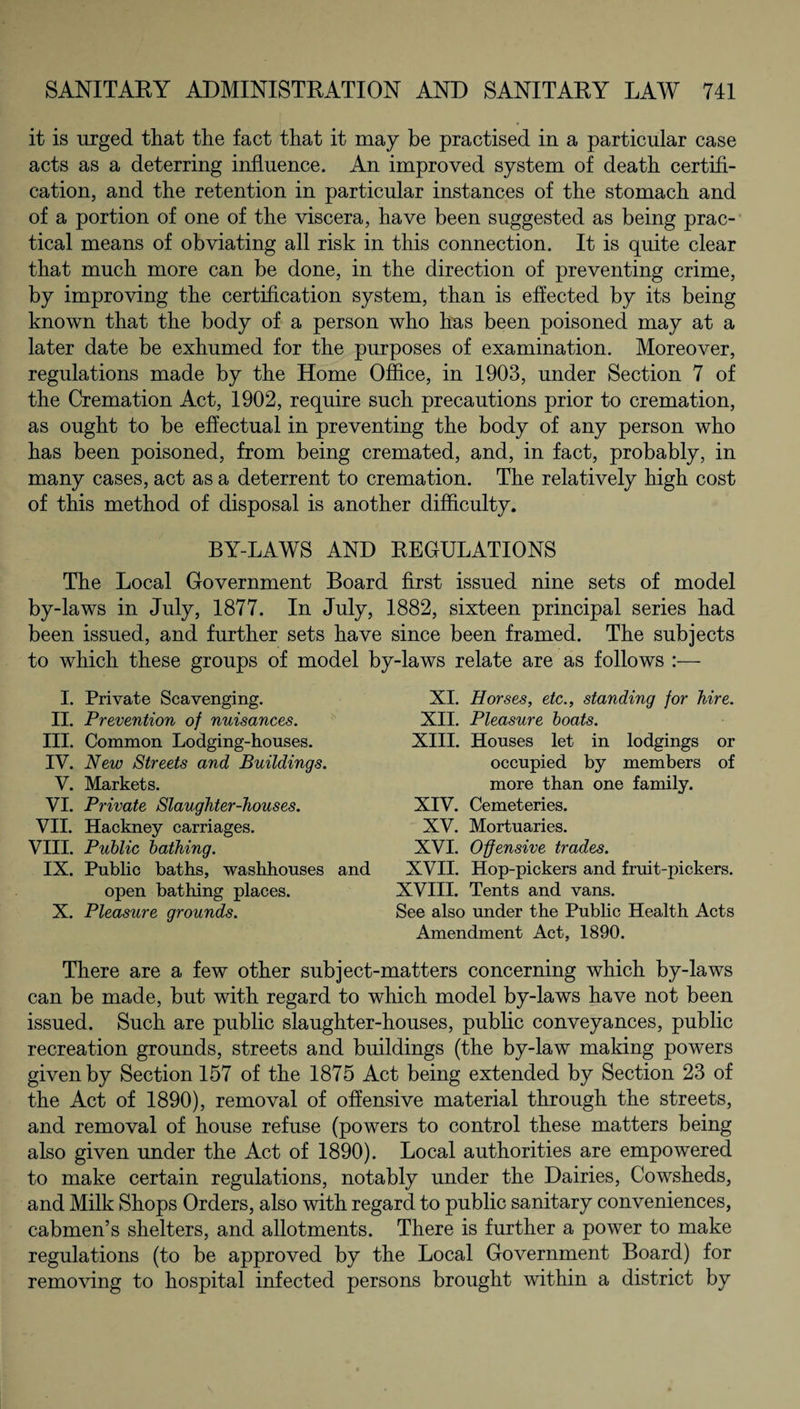 it is urged that the fact that it may be practised in a particular case acts as a deterring influence. An improved system of death certifi¬ cation, and the retention in particular instances of the stomach and of a portion of one of the viscera, have been suggested as being prac¬ tical means of obviating all risk in this connection. It is quite clear that much more can be done, in the direction of preventing crime, by improving the certification system, than is effected by its being known that the body of a person who has been poisoned may at a later date be exhumed for the purposes of examination. Moreover, regulations made by the Home Office, in 1903, under Section 7 of the Cremation Act, 1902, require such precautions prior to cremation, as ought to be effectual in preventing the body of any person who has been poisoned, from being cremated, and, in fact, probably, in many cases, act as a deterrent to cremation. The relatively high cost of this method of disposal is another difficulty. BY-LAWS AND REGULATIONS The Local Government Board first issued nine sets of model by-laws in July, 1877. In July, 1882, sixteen principal series had been issued, and further sets have since been framed. The subjects to which these groups of model by-laws relate are as follows :— I. Private Scavenging. II. Prevention of nuisances. III. Common Lodging-houses. IV. New Streets and Buildings. V. Markets. VI. Private Slaughter-houses. VII. Hackney carriages. VIII. Public bathing. IX. Public baths, washhouses and open bathing places. X. Pleasure grounds. XI. Horses, etc., standing for hire. XII. Pleasure boats. XIII. Houses let in lodgings or occupied by members of more than one family. XIV. Cemeteries. XV. Mortuaries. XVI. Offensive trades. XVII. Hop-pickers and fruit-pickers. XVIII. Tents and vans. See also under the Public Health Acts Amendment Act, 1890. There are a few other subject-matters concerning which by-laws can be made, but with regard to which model by-laws have not been issued. Such are public slaughter-houses, public conveyances, public recreation grounds, streets and buildings (the by-law making powers given by Section 157 of the 1875 Act being extended by Section 23 of the Act of 1890), removal of offensive material through the streets, and removal of house refuse (powers to control these matters being also given under the Act of 1890). Local authorities are empowered to make certain regulations, notably under the Dairies, Cowsheds, and Milk Shops Orders, also with regard to public sanitary conveniences, cabmen’s shelters, and allotments. There is further a power to make regulations (to be approved by the Local Government Board) for removing to hospital infected persons brought within a district by